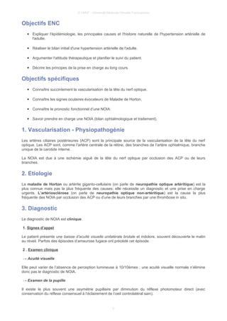 © UMVF - Université Médicale Virtuelle Francophone
Objectifs ENC
● Expliquer l'épidémiologie, les principales causes et l'histoire naturelle de l'hypertension artérielle de
l'adulte.
● Réaliser le bilan initial d'une hypertension artérielle de l'adulte.
● Argumenter l'attitude thérapeutique et planifier le suivi du patient.
● Décrire les principes de la prise en charge au long cours.
Objectifs spécifiques
● Connaître succintement la vascularisation de la tête du nerf optique.
● Connaître les signes oculaires évocateurs de Maladie de Horton.
● Connaître le pronostic fonctionnel d’une NOIA.
● Savoir prendre en charge une NOIA (bilan ophtalmologique et traitement).
1. Vascularisation - Physiopathogénie
Les artères ciliaires postérieures (ACP) sont la principale source de la vascularisation de la tête du nerf
optique. Les ACP sont, comme l’artère centrale de la rétine, des branches de l’artère ophtalmique, branche
unique de la carotide interne.
La NOIA est due à une ischémie aiguë de la tête du nerf optique par occlusion des ACP ou de leurs
branches.
2. Etiologie
La maladie de Horton ou artérite giganto-cellulaire (on parle de neuropathie optique artéritique) est la
plus connue mais pas la plus fréquente des causes; elle nécessite un diagnostic et une prise en charge
urgents. L’artériosclérose (on parle de neuropathie optique non-artéritique) est la cause la plus
fréquente des NOIA par occlusion des ACP ou d’une de leurs branches par une thrombose in situ.
3. Diagnostic
Le diagnostic de NOIA est clinique.
1. Signes d’appel
Le patient présente une baisse d’acuité visuelle unilatérale brutale et indolore, souvent découverte le matin
au réveil. Parfois des épisodes d’amaurose fugace ont précédé cet épisode.
2 . Examen clinique
→ Acuité visuelle
Elle peut varier de l’absence de perception lumineuse à 10/10èmes ; une acuité visuelle normale n’élimine
donc pas le diagnostic de NOIA.
→ Examen de la pupille
Il existe le plus souvent une asymétrie pupillaire par diminution du réflexe photomoteur direct (avec
conservation du réflexe consensuel à l’éclairement de l’oeil controlatéral sain).
3
 