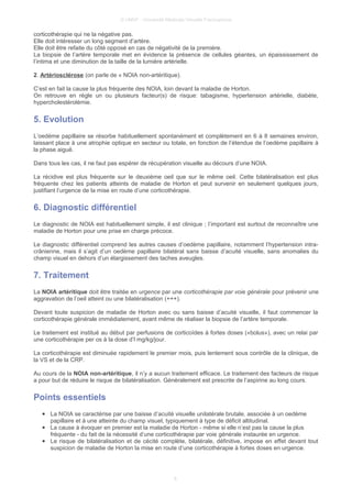 © UMVF - Université Médicale Virtuelle Francophone
corticothérapie qui ne la négative pas.
Elle doit intéresser un long segment d’artère.
Elle doit être refaite du côté opposé en cas de négativité de la première.
La biopsie de l’artère temporale met en évidence la présence de cellules géantes, un épaississement de
l’intima et une diminution de la taille de la lumière artérielle.
2. Artériosclérose (on parle de « NOIA non-artéritique).
C’est en fait la cause la plus fréquente des NOIA, loin devant la maladie de Horton.
On retrouve en règle un ou plusieurs facteur(s) de risque: tabagisme, hypertension artérielle, diabète,
hypercholestérolémie.
5. Evolution
L’oedème papillaire se résorbe habituellement spontanément et complètement en 6 à 8 semaines environ,
laissant place à une atrophie optique en secteur ou totale, en fonction de l’étendue de l’oedème papillaire à
la phase aiguë.
Dans tous les cas, il ne faut pas espérer de récupération visuelle au décours d’une NOIA.
La récidive est plus fréquente sur le deuxième oeil que sur le même oeil. Cette bilatéralisation est plus
fréquente chez les patients atteints de maladie de Horton et peut survenir en seulement quelques jours,
justifiant l’urgence de la mise en route d’une corticothérapie.
6. Diagnostic différentiel
Le diagnostic de NOIA est habituellement simple, il est clinique ; l’important est surtout de reconnaître une
maladie de Horton pour une prise en charge précoce.
Le diagnostic différentiel comprend les autres causes d’oedème papillaire, notamment l’hypertension intra-
crânienne, mais il s’agit d’un oedème papillaire bilatéral sans baisse d’acuité visuelle, sans anomalies du
champ visuel en dehors d’un élargissement des taches aveugles.
7. Traitement
La NOIA artéritique doit être traitée en urgence par une corticothérapie par voie générale pour prévenir une
aggravation de l’oeil atteint ou une bilatéralisation (+++).
Devant toute suspicion de maladie de Horton avec ou sans baisse d’acuité visuelle, il faut commencer la
corticothérapie générale immédiatement, avant même de réaliser la biopsie de l’artère temporale.
Le traitement est institué au début par perfusions de corticoïdes à fortes doses («bolus»), avec un relai par
une corticothérapie per os à la dose d’l mg/kg/jour.
La corticothérapie est diminuée rapidement le premier mois, puis lentement sous contrôle de la clinique, de
la VS et de la CRP.
Au cours de la NOIA non-artéritique, il n’y a aucun traitement efficace. Le traitement des facteurs de risque
a pour but de réduire le risque de bilatéralisation. Généralement est prescrite de l’aspirine au long cours.
Points essentiels
● La NOIA se caractérise par une baisse d’acuité visuelle unilatérale brutale, associée à un oedème
papillaire et à une atteinte du champ visuel, typiquement à type de déficit altitudinal.
● La cause à évoquer en premier est la maladie de Horton - même si elle n’est pas la cause la plus
fréquente - du fait de la nécessité d’une corticothérapie par voie générale instaurée en urgence.
● Le risque de bilatéralisation et de cécité complète, bilatérale, définitive, impose en effet devant tout
suspicion de maladie de Horton la mise en route d’une corticothérapie à fortes doses en urgence.
6
 