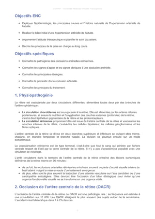© UMVF - Université Médicale Virtuelle Francophone
Objectifs ENC
● Expliquer l'épidémiologie, les principales causes et l'histoire naturelle de l'hypertension artérielle de
l'adulte.
● Réaliser le bilan initial d'une hypertension artérielle de l'adulte.
● Argumenter l'attitude thérapeutique et planifier le suivi du patient.
● Décrire les principes de la prise en charge au long cours.
Objectifs spécifiques
● Connaître la pathogénie des occlusions artérielles rétiniennes.
● Connaître les signes d’appel et les signes cliniques d’une occlusion artérielle.
● Connaître les principales étiologies.
● Connaître le pronostic d’une occlusion artérielle.
● Connaître les principes du traitement.
1. Physiopathogénie
La rétine est vascularisée par deux circulations différentes, alimentées toutes deux par des branches de
l’artère ophtalmique :
● La circulation choroïdienne est sous-jacente à la rétine. Elle est alimentée par les artères ciliaires
postérieures, et assure la nutrition et l’oxygénation des couches externes (profondes) de la rétine,
c’est à dire l’épithélium pigmentaire de la rétine et les photorécepteurs.
● La circulation rétinienne proprement dite est issue de l’artère centrale de la rétine et vascularise les
couches internes de la rétine, c’est-à-dire les cellules bipolaires, les cellules ganglionnaires et les
fibres optiques.
L’artère centrale de la rétine se divise en deux branches supérieure et inférieure se divisant elles même,
chacune, en branche temporale et branche nasale. La division se poursuit ensuite sur un mode
dichotomique.
La vascularisation rétinienne est de type terminal, c’est-à-dire que tout le sang qui pénètre par l’artère
centrale ressort de l’oeil par la veine centrale de la rétine. Il n’y a pas d’anastomose possible avec une
circulaton de voisinage.
L’arrêt circulatoire dans le territoire de l’artère centrale de la rétine entraîne des lésions ischémiques
définitives de la rétine interne en 90 minutes :
● de ce fait, les occlusions artérielles rétiniennes entraînent souvent un perte d’acuité visuelle sévère de
l’oeil atteint malgré la mise en route d’un traitement en urgence.
● de plus, elles sont le plus souvent la traduction d’une atteinte vasculaire sur l’axe carotidien ou d’une
cardiopathie emboligène. Elles devront être l’occasion d’un bilan étiologique pour éviter qu’une
urgence fonctionnelle visuelle ne se transforme en une urgence vitale.
2. Occlusion de l'artère centrale de la rétine (OACR)
L’occlusion de l’artère centrale de la rétine ou OACR est une pathologie rare ; sa fréquence est estimée à
une consultation sur 10 000. Les OACR atteignent le plus souvent des sujets autour de la soixantaine.
L’accident n’est bilatéral que dans 1 à 2% des cas.
3
 