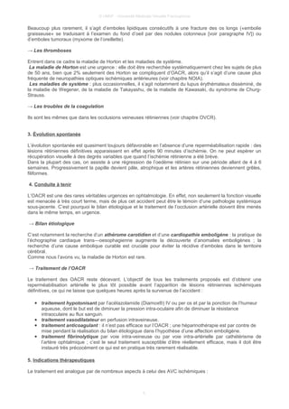 © UMVF - Université Médicale Virtuelle Francophone
Beaucoup plus rarement, il s’agit d’emboles lipidiques consécutifs à une fracture des os longs («embolie
graisseuse» se traduisant à l’examen du fond d’oeil par des nodules cotonneux [voir paragraphe IV]) ou
d’emboles tumoraux (myxome de l’oreillette).
→ Les thromboses
Entrent dans ce cadre la maladie de Horton et les maladies de système.
La maladie de Horton est une urgence : elle doit être recherchée systématiquement chez les sujets de plus
de 50 ans, bien que 2% seulement des Horton se compliquent d’OACR, alors qu’il s’agit d’une cause plus
fréquente de neuropathies optiques ischémiques antérieures (voir chapitre NOIA).
Les maladies de système : plus occasionnelles, il s’agit notamment du lupus érythémateux disséminé, de
la maladie de Wegener, de la maladie de Takayashu, de la maladie de Kawasaki, du syndrome de Churg-
Strauss.
→ Les troubles de la coagulation
Ils sont les mêmes que dans les occlusions veineuses rétiniennes (voir chapitre OVCR).
3. Évolution spontanée
L’évolution spontanée est quasiment toujours défavorable en l’absence d’une reperméabilisation rapide : des
lésions rétiniennes définitives apparaissent en effet après 90 minutes d’ischémie. On ne peut espérer un
récupération visuelle à des degrés variables que quand l’ischémie rétinienne a été brève.
Dans la plupart des cas, on assiste à une régression de l’oedème rétinien sur une période allant de 4 à 6
semaines. Progressivement la papille devient pâle, atrophique et les artères rétiniennes deviennent grêles,
filiformes.
4. Conduite à tenir
L’OACR est une des rares véritables urgences en ophtalmologie. En effet, non seulement la fonction visuelle
est menacée à très court terme, mais de plus cet accident peut être le témoin d’une pathologie systémique
sous-jacente. C’est pourquoi le bilan étiologique et le traitement de l’occlusion artérielle doivent être menés
dans le même temps, en urgence.
→ Bilan étiologique
C’est notamment la recherche d’un athérome carotidien et d’une cardiopathie emboligène : la pratique de
l’échographie cardiaque trans—oesophagienne augmente la découverte d’anomalies emboligènes ; la
recherche d’une cause embolique curable est cruciale pour éviter la récidive d’emboles dans le territoire
cérébral.
Comme nous l’avons vu, la maladie de Horton est rare.
→ Traitement de l’OACR
Le traitement des OACR reste décevant. L’objectif de tous les traitements proposés est d’obtenir une
reperméabilisation artérielle le plus tôt possible avant l’apparition de lésions rétiniennes ischémiques
définitives, ce qui ne laisse que quelques heures après la survenue de l’accident :
● traitement hypotonisant par l’acétazolamide (Diamox®) IV ou per os et par la ponction de l’humeur
aqueuse, dont le but est de diminuer la pression intra-oculaire afin de diminuer la résistance
intraoculaire au flux sanguin.
● traitement vasodilatateur en perfusion intraveineuse.
● traitement anticoagulant : il n’est pas efficace sur l’OACR ; une héparinothérapie est par contre de
mise pendant la réalisation du bilan étiologique dans l’hypothèse d’une affection emboligène.
● traitement fibrinolytique par voie intra-veineuse ou par voie intra-artérielle par cathétérisme de
l’artère ophtalmique ; c’est le seul traitement susceptible d’être réellement efficace, mais il doit être
instauré très précocément ce qui est en pratique très rarement réalisable.
5. Indications thérapeutiques
Le traitement est analogue par de nombreux aspects à celui des AVC ischémiques :
5
 