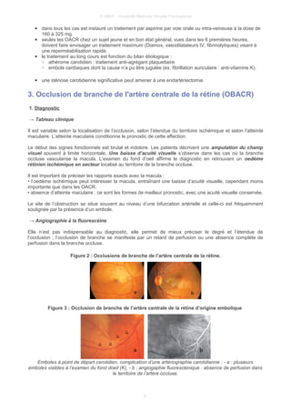 © UMVF - Université Médicale Virtuelle Francophone
● dans tous les cas est instauré un traitement par aspirine par voie orale ou intra-veineuse à la dose de
160 à 325 mg.
● seules les OACR chez un sujet jeune et en bon état général, vues dans les 6 premières heures,
doivent faire envisager un traitement maximum (Diamox, vasodilatateurs IV, fibrinolytiques) visant à
une reperméabilisation rapide.
● le traitement au long cours est fonction du bilan étiologique :
○ athérome carotidien : traitement anti-agrégant plaquettaire.
○ embols cardiaques dont la cause n’a pu être jugulée (ex. fibrillation auriculaire : anti-vitamine K).
● une sténose carotidienne significative peut amener à une endartériectomie.
3. Occlusion de branche de l'artère centrale de la rétine (OBACR)
1. Diagnostic
→ Tableau clinique
Il est variable selon la localisation de l’occlusion, selon l’étendue du territoire ischémique et selon l’atteinte
maculaire. L’atteinte maculaire conditionne le pronostic de cette affection.
Le début des signes fonctionnels est brutal et indolore. Les patients décrivent une amputation du champ
visuel souvent à limite horizontale. Une baisse d’acuité visuelle s’observe dans les cas où la branche
occluse vascularise la macula. L’examen du fond d’oeil affirme le diagnostic en retrouvant un oedème
rétinien ischémique en secteur localisé au territoire de la branche occluse.
Il est important de préciser les rapports exacts avec la macula :
• l’oedème ischémique peut intéresser la macula, entraînant une baisse d’acuité visuelle, cependant moins
importante que dans les OACR.
• absence d’atteinte maculaire : ce sont les formes de meilleur pronostic, avec une acuité visuelle conservée.
Le site de l’obstruction se situe souvent au niveau d’une bifurcation artérielle et celle-ci est fréquemment
soulignée par la présence d’un embole.
→ Angiographie à la fluorescéine
Elle n’est pas indispensable au diagnostic, elle permet de mieux préciser le degré et l’étendue de
l’occlusion ; l’occlusion de branche se manifeste par un retard de perfusion ou une absence complète de
perfusion dans la branche occluse.
Figure 2 : Occlusions de branche de l’artère centrale de la rétine.
Figure 3 : Occlusion de branche de l’artère centrale de la rétine d’origine embolique
Emboles à point de départ carotidien, complication d’une artériographie carotidienne : - a : plusieurs
emboles visibles à l’examen du fond doeil (K), - b : angiogaphie fluorescéinique : absence de perfusion dans
le territoire de l’artère occluse.
6
 