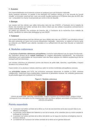 © UMVF - Université Médicale Virtuelle Francophone
2 . Évolution
Une reperméabilisation de la branche occluse en quelques jours est l’évolution habituelle.
Après quelques semaines, on assiste à une résorption de l’oedème rétinien et à une remonté de l’acuité
visuelle. Le pronostic visuel est bon, avec une acuité visuelle supérieure à 5/10èmes dans plus de 80% des
cas. L’amputation du champ visuel persiste par contre à titre de séquelle.
3. Étiologie
Les causes sont les mêmes que celles retrouvées dans les cas d’OACR, à l’exclusion de la maladie de
Horton (les branches de l’artère centrale de la rétine n’étant pas des artères musculaires contrairement à
l’artère centrale elle-même).
Un patient qui présente une occlusion de branche doit, à l’exclusion de la recherche d’une maladie de
Horton, bénéficier du même bilan étiologique qu’une OACR.
4. Traitement
Les moyens thérapeutiques sont les mêmes que ceux utilisés dans des cas d’OACR. Les indications doivent
être plus restreintes en raison de la bonne récupération habituelle ; néanmoins, un patient en bonne santé
qui présente une OBACR avec atteinte maculaire et vu suffisamment tôt peut faire discuter un traitement
maximum.
4. Nodules cotonneux
L’occlusion d’artérioles rétiniennes précapillaires n’entraîne habituellement pas de signes fonctionnels ;
leur traduction clinique est le nodule cotonneux (cf. chapitre rétinopathie hypertensive) : les occlusions
artériolaires sont responsables de l’accumulation dans les fibres optiques de matériel axoplasmique dont le
transport actif est interrompu.
Les nodules cotonneux se présentent comme des lésions de petite taille, blanches, superficielles, d’aspect
duveteux et à contours flous.
Il peut exister un ou plusieurs nodules cotonneux selon le nombre d’artérioles précapillaires occluses.
Les principales causes sont l’HTA, les occlusions veineuses rétiniennes, le diabète, le SIDA, certaines
collagénoses, notamment lupus érythémateux disséminé et périartérite noueuse, les embolies graisseuses,
la pancréatite aiguë et le syndrome de Purtscher.
Figure 4 : Nodules cotonneux
Lésions de petite taille, blanches, superficielles, d’aspect duveteux et à contours flous ; chaque nodule
correspond à une interruption du flux axoplasmique dans les fibres optiques secondaire à l’occlusion d’une
artériole précapillaire.
Points essentiels
● L’occlusion de l’artère centrale de la rétine ou d’une de ses branches est le plus souvent dûe à une
affection emboligène.
● Le pronostic visuel dépend de l’atteinte ou non de la macula, et du caractère plus ou moins complet et
prolongé de l’ischémie.
● L’occlusion de l’artère centrale de la rétine doit alerter sur le risque de récidives emboligènes dans le
territoire cérébral.
● Le traitement de l’occlusion de l’artère centrale de la rétine est en général décevant.
7
 