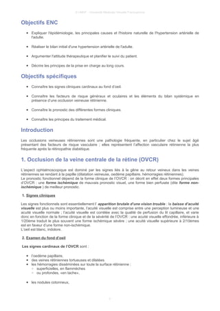 © UMVF - Université Médicale Virtuelle Francophone
Objectifs ENC
● Expliquer l'épidémiologie, les principales causes et l'histoire naturelle de l'hypertension artérielle de
l'adulte.
● Réaliser le bilan initial d'une hypertension artérielle de l'adulte.
● Argumenter l'attitude thérapeutique et planifier le suivi du patient.
● Décrire les principes de la prise en charge au long cours.
Objectifs spécifiques
● Connaître les signes cliniques cardinaux au fond d’oeil.
● Connaître les facteurs de risque généraux et oculaires et les éléments du bilan systémique en
présence d’une occlusion veineuse rétinienne.
● Connaître le pronostic des différentes formes cliniques.
● Connaître les principes du traitement médical.
Introduction
Les occlusions veineuses rétiniennes sont une pathologie fréquente, en particulier chez le sujet âgé
présentant des facteurs de risque vasculaire ; elles représentent l’affection vasculaire rétinienne la plus
fréquente après la rétinopathie diabétique.
1. Occlusion de la veine centrale de la rétine (OVCR)
L’aspect ophtalmoscopique est dominé par les signes liés à la gêne au retour veineux dans les veines
rétiniennes se rendant à la papille (dilatation veineuse, oedème papillaire, hémorragies rétiniennes).
Le pronostic fonctionnel dépend de la forme clinique de l’OVCR : on décrit en effet deux formes principales
d’OVCR : une forme ischémique de mauvais pronostic visuel, une forme bien perfusée (dite forme non-
ischémique ) de meilleur pronostic.
1. Signes cliniques
Les signes fonctionnels sont essentiellement l’ apparition brutale d’une vision trouble : la baisse d’acuité
visuelle est plus ou moins importante, l’acuité visuelle est comprise entre une perception lumineuse et une
acuité visuelle normale ; l’acuité visuelle est corrélée avec la qualité de perfusion du lit capillaire, et varie
donc en fonction de la forme clinique et de la sévérité de l’OVCR : une acuité visuelle effondrée, inférieure à
1/20ème traduit le plus souvent une forme ischémique sévère ; une acuité visuelle supérieure à 2/10èmes
est en faveur d’une forme non-ischémique.
L’oeil est blanc, indolore.
2. Examen du fond d’oeil
Les signes cardinaux de l’OVCR sont :
● l’oedème papillaire,
● des veines rétiniennes tortueuses et dilatées
● les hémorragies disséminées sur toute la surface rétinienne :
○ superficielles, en flammèches
○ ou profondes, «en tache»,
● les nodules cotonneux,
3
 