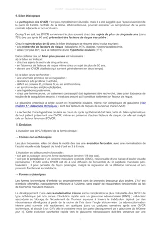 © UMVF - Université Médicale Virtuelle Francophone
4. Bilan étiologique
La pathogénie des OVCR n’est pas complètement élucidée, mais il a été suggéré que l’épaississement de
la paroi de l’artère centrale de la rétine, athéroscléreuse, pourrait entraîner un compression de la veine
centrale adjacente et son occlusion.
Quoiqu’il en soit, les OVCR surviennent le plus souvent chez des sujets de plus de cinquante ans (dans
75% des cas après 60 ans) présentant des facteurs de risque vasculaire .
Chez le sujet de plus de 50 ans, le bilan étiologique se résume donc le plus souvent :
• à la recherche de facteurs de risque : tabagisme, HTA, diabète, hypercholestérolémie,
• ainsi (voir plus loin) qu’à la recherche d’une hypertonie oculaire (+++).
Dans certains cas, un bilan plus poussé est nécessaire :
a) ce bilan est indiqué :
• chez les sujets de moins de cinquante ans,
• en l’absence de facteurs de risque même chez un sujet de plus de 50 ans,
• devant une OVCR bilatérale (qui survient généralement en deux temps).
b) ce bilan devra rechercher :
• une anomalie primitive de la coagulation :
- résistance à la protéine C activée,
- déficit en protéine C, protéine S, ou en antithrombine.
• un syndrome des antiphospholipides,
• une hyperhomocystéinémie,
• chez une femme jeune, un traitement contraceptif doit également être recherché, bien qu’en l’absence de
trouble de la coagulation associé, il n’est pas prouvé qu’il constitue isolément un facteur de risque.
Le glaucome chronique à angle ouvert et l’hypertonie oculaire, même non compliquée de glaucome (voir
chapitre 17 «Glaucome chronique»), sont des facteurs de risques de survenue d’une OVCR.
La recherche d’une hypertonie oculaire au cours du cycle nycthéméral doit faire partie du bilan systématique
de tout patient présentant une OVCR, même en présence d’autres facteurs de risque, car elle est malgré
cela un facteur favorisant l’OVCR.
5. Évolution
L’évolution des OVCR dépend de la forme clinique :
→ Formes non-ischémiques
Les plus fréquentes, elles ont dans la moitié des cas une évolution favorable, avec une normalisation de
l’acuité visuelle et de l’aspect du fond d’oeil en 3 à 6 mois.
L’évolution est ailleurs moins favorable :
• soit par le passage vers une forme ischémique (environ 1/4 des cas),
• soit par la persistance d’un oedème maculaire cystoïde (OMC), responsable d’une baisse d’acuité visuelle
permanente : l’OMC après OVCR est dû à une diffusion de l’ensemble du lit capillaire maculaire péri-
fovéolaire ; il peut persister de façon prolongée, malgré la régression de la dilatation veineuse et son
pronostic fonctionnel est médiocre.
→ Formes ischémiques
Les formes ischémiques d’emblée ou secondairement sont de pronostic beaucoup plus sévère. L’AV est
d’emblée effondrée, habituellement inférieure à 1/20ème, sans espoir de récupération fonctionnelle du fait
de l’ischémie maculaire majeure.
Le développement d’une néovascularisation irienne est la complication la plus redoutable des OVCR de
type ischémique par son risque d’évolution rapide vers un glaucome néovasculaire (GNV) ; celui-ciest
secondaire au blocage de l’écoulement de l’humeur aqueuse à travers le trabéculum tapissé par des
néovaisseaux développés à partir de la racine de l’iris dans l’angle iridocornéen. La néovascularisation
irienne peut survenir très rapidement, en quelques jours ou quelques semaines après une OVCR
ischémique, et aboutir à un GNV dès le troisième mois (on parle classiquement de « glaucome du 100ème
jour »). Cette évolution spontanée rapide vers le glaucome néovasculaire doit-être prévenue par une
5
 