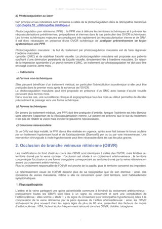 © UMVF - Université Médicale Virtuelle Francophone
b) Photocoagulation au laser
Son principe et ses indications sont similaires à celles de la photocoagulation dans la rétinopathie diabétique
(voir chapitre 16 : «Rétinopathie diabétique»)
Photocoagulation pan rétinienne (PPR) : la PPR vise à détruire les territoires ischémiques et à prévenir les
néovascularisations prérétiniennes, prépapillaires et iriennes dans le cas particulier des OVCR ischémiques.
Les formes ischémiques majeures se compliquent très rapidement de néovascularisation irienne et de GNV.
Il est donc nécessaire en présence d’une OVCR ischémique de pratiquer préventivement de façon
systématique une PPR .
Photocoagulation maculaire : le but du traitement par photocoagulation maculaire est de faire régresser
l’oedème maculaire
cystoïde (OMC) et de stabiliser l’acuité visuelle. La photocoagulation maculaire est proposée aux patients
souffrant d’une diminution persistante de l’acuité visuelle, directement liée à l’oedème maculaire. En raison
de la régression spontanée d’un grand nombre d’OMC, ce traitement par photocoagulation ne doit pas être
envisagé avant le 3ème mois.
→ Indications
a) Formes non-ischémiques
Elles peuvent bénéficier d’un traitement médical, en particulier l’hémodilution isovolémique si elle peut être
pratiquée dans le premier mois après la survenue de l’OVCR.
La photocoagulation maculaire peut être proposée en présence d’un OMC avec baisse d’acuité visuelle
persistant plus de trois mois.
Dans tous les cas, une surveillance clinique et angiographique tous les mois au début permettra de déceler
précocément le passage vers une forme ischémique.
b) Formes ischémiques
En dehors du traitement médical, une PPR doit être pratiquée d’emblée, lorsque l’ischémie est très étendue
sans attendre l’apparition de la néovascularisatioin irienne. Le patient est prévenu que le but du traitement
n’est pas de rétablir la vision mais d’éviter le glaucome néovasculaire.
c) Glaucome néovasculaire
Si un GNV est déja installé, la PPR devra être réalisée en urgence, après avoir fait baisser le tonus oculaire
par un traitement hyptonisant local et de l’acétazolamide (Diamox®) per os ou par voie intraveineuse. Une
intervention chirurgicale à visée hypotonisante peut être nécessaire dans les cas les plus graves.
2. Occlusion de branche veineuse rétinienne (OBVR)
Les modifications du fond d’oeil au cours des OBVR sont identiques à celles des OVCR, mais limitées au
territoire drainé par la veine occluse : l’occlusion est située à un croisement artério-veineux ; le territoire
concerné par l’occlusion a une forme triangulaire correspondant au territoire drainé par la veine rétinienne en
amont du croisement artério-veineux.
Plus le croisement responsable de l’OBVR est proche de la papille, plus le territoire concerné est important.
Le retentissement visuel de l’OBVR dépend plus de sa topographie que de son étendue : ainsi, des
occlusions de veines maculaires, même si elle ne concernent qu’un petit territoire, sont habituellement
symptomatiques.
1. Physiopathogénie
L’artère et la veine partagent une gaine adventicielle commune à l’endroit du croisement artérioveineux ;
pratiquement toutes les OBVR sont liées à un signe du croisement et sont une complication de
l’artériosclérose : elles sont le « stade + » du signe du croisement (voir rétinopathie hypertensive), liées à la
compression de la veine rétinienne par la paroi épaissie de l’artère artérioscléreuse : ainsi, les OBVR
s’observent le plus souvent chez les sujets âgés de plus de 60 ans, présentant des facteurs de risque
d’artériosclérose : HTA, facteur le plus fréquemment retrouvé dans les OBVR, diabète, tabagisme.
7
 