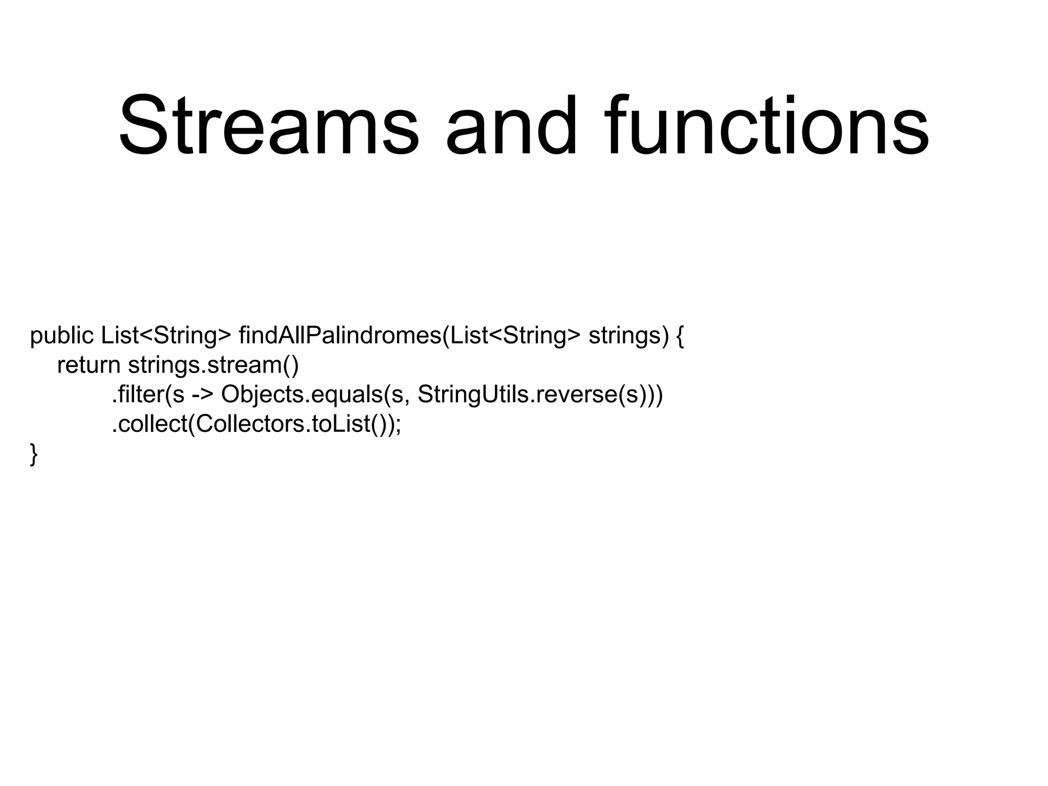 Streams and functions
public List<String> findAllPalindromes(List<String> strings) {
return strings.stream()
.filter(s -> Objects.equals(s, StringUtils.reverse(s)))
.collect(Collectors.toList());
}
 