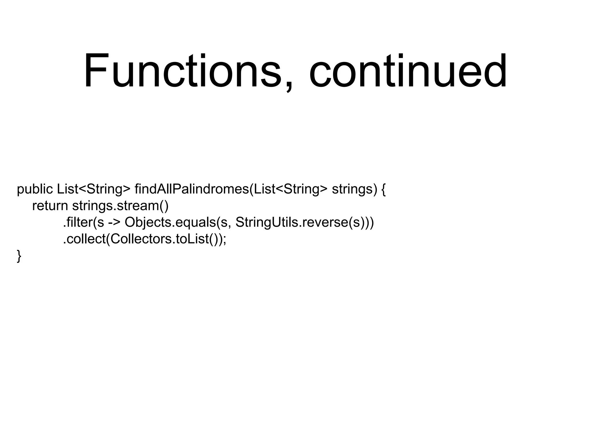 Functions, continued
public List<String> findAllPalindromes(List<String> strings) {
return strings.stream()
.filter(s -> Objects.equals(s, StringUtils.reverse(s)))
.collect(Collectors.toList());
}
 