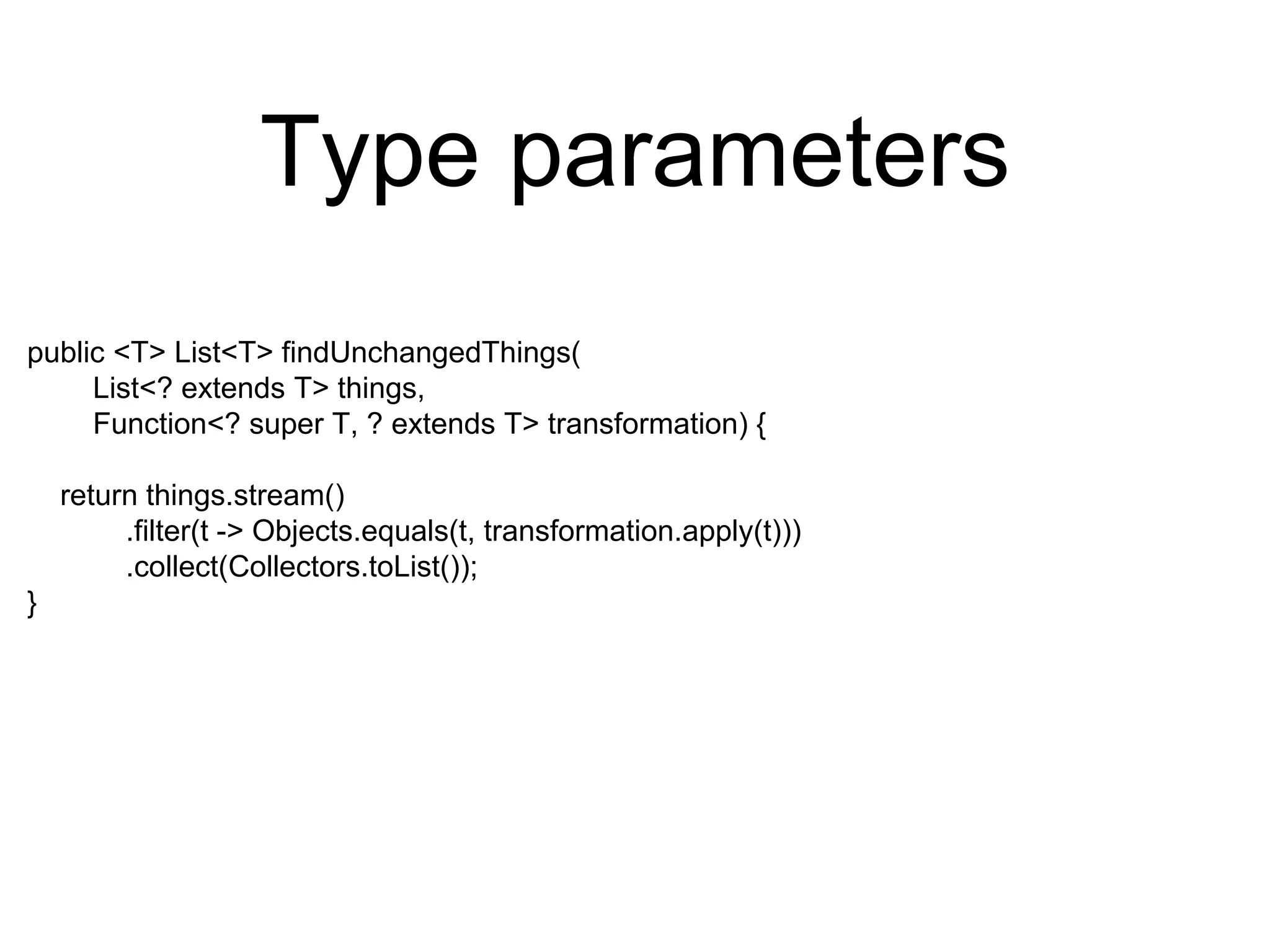 Type parameters
public <T> List<T> findUnchangedThings(
List<? extends T> things,
Function<? super T, ? extends T> transformation) {
return things.stream()
.filter(t -> Objects.equals(t, transformation.apply(t)))
.collect(Collectors.toList());
}
 