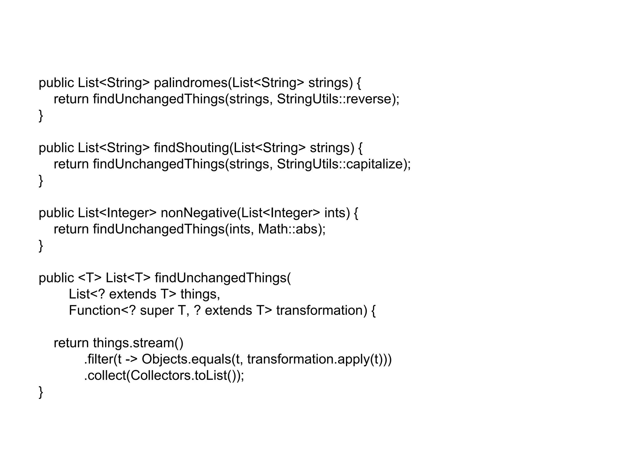 public List<String> palindromes(List<String> strings) {
return findUnchangedThings(strings, StringUtils::reverse);
}
public List<String> findShouting(List<String> strings) {
return findUnchangedThings(strings, StringUtils::capitalize);
}
public List<Integer> nonNegative(List<Integer> ints) {
return findUnchangedThings(ints, Math::abs);
}
public <T> List<T> findUnchangedThings(
List<? extends T> things,
Function<? super T, ? extends T> transformation) {
return things.stream()
.filter(t -> Objects.equals(t, transformation.apply(t)))
.collect(Collectors.toList());
}
 