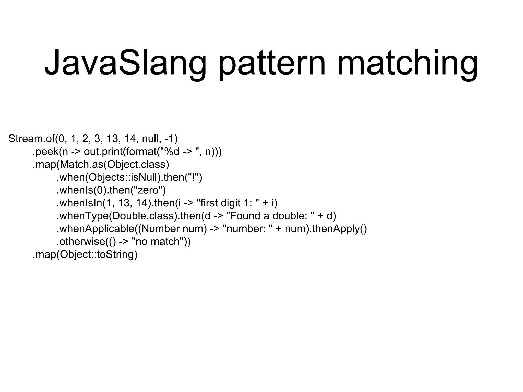 JavaSlang pattern matching
Stream.of(0, 1, 2, 3, 13, 14, null, -1)
.peek(n -> out.print(format("%d -> ", n)))
.map(Match.as(Object.class)
.when(Objects::isNull).then("!")
.whenIs(0).then("zero")
.whenIsIn(1, 13, 14).then(i -> "first digit 1: " + i)
.whenType(Double.class).then(d -> "Found a double: " + d)
.whenApplicable((Number num) -> "number: " + num).thenApply()
.otherwise(() -> "no match"))
.map(Object::toString)
 