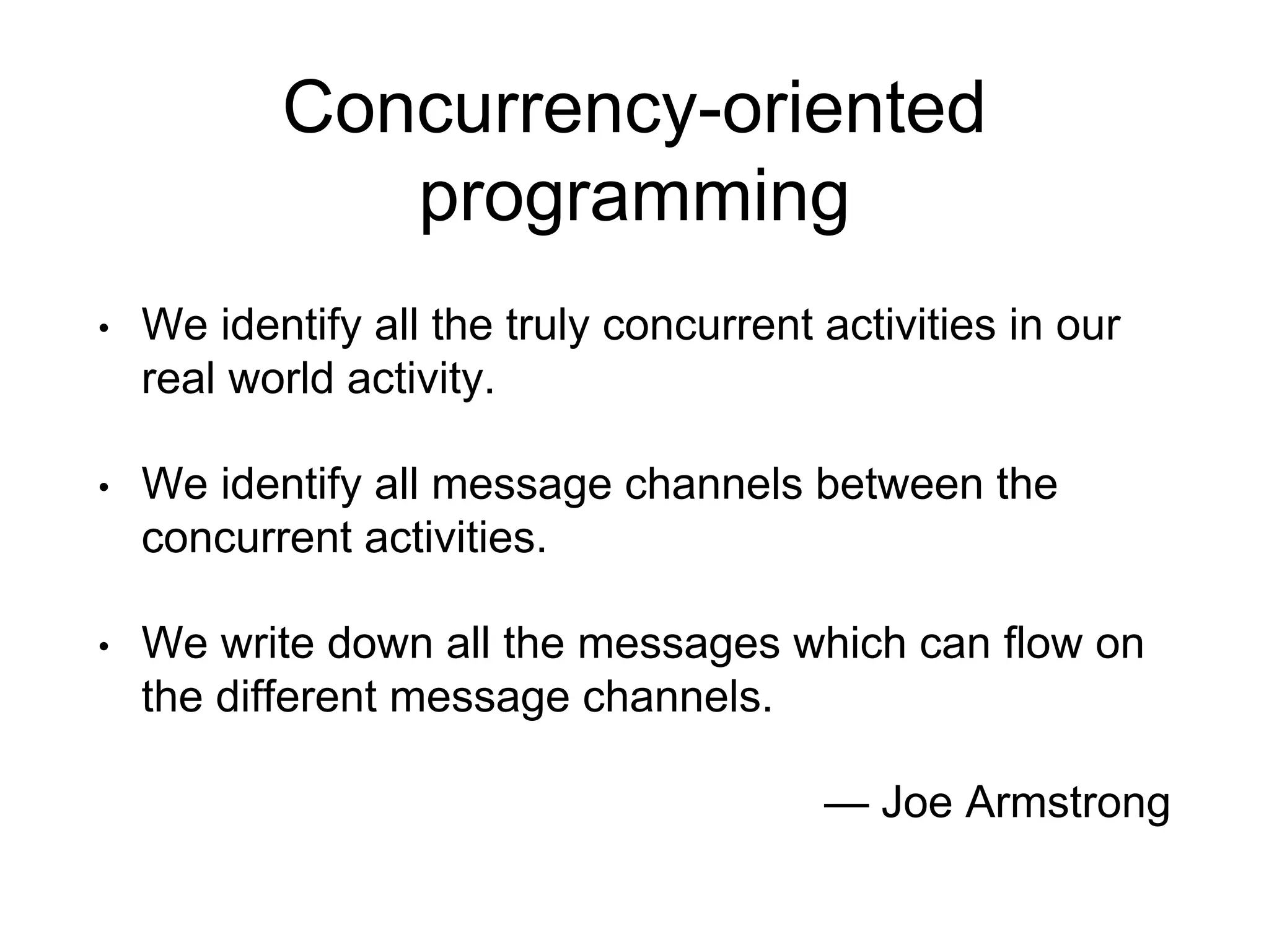 Concurrency-oriented
programming
• We identify all the truly concurrent activities in our
real world activity.
• We identify all message channels between the
concurrent activities.
• We write down all the messages which can flow on
the different message channels.
— Joe Armstrong
 