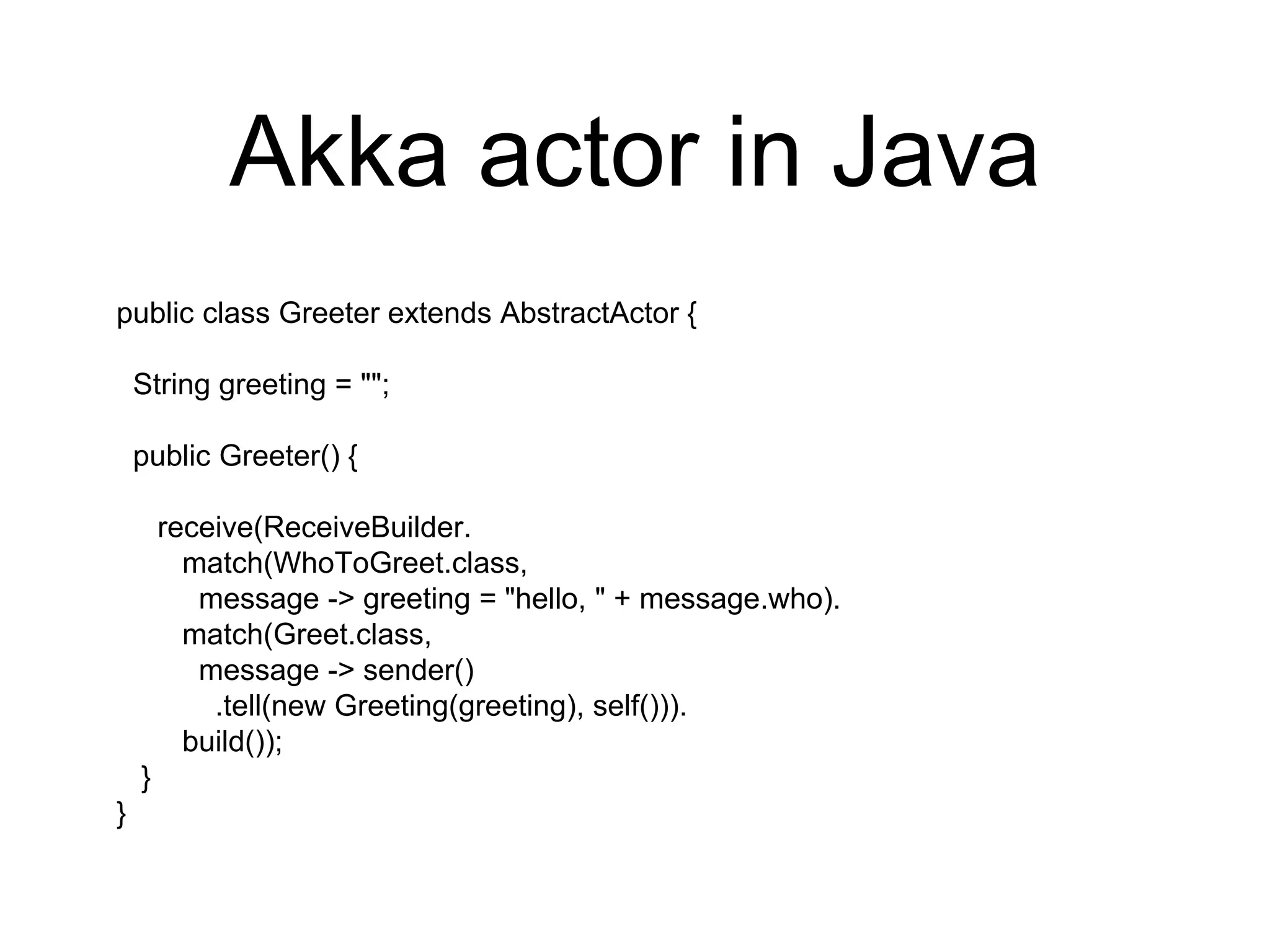 Akka actor in Java
public class Greeter extends AbstractActor {
String greeting = "";
public Greeter() {
receive(ReceiveBuilder.
match(WhoToGreet.class,
message -> greeting = "hello, " + message.who).
match(Greet.class,
message -> sender()
.tell(new Greeting(greeting), self())).
build());
}
}
 
