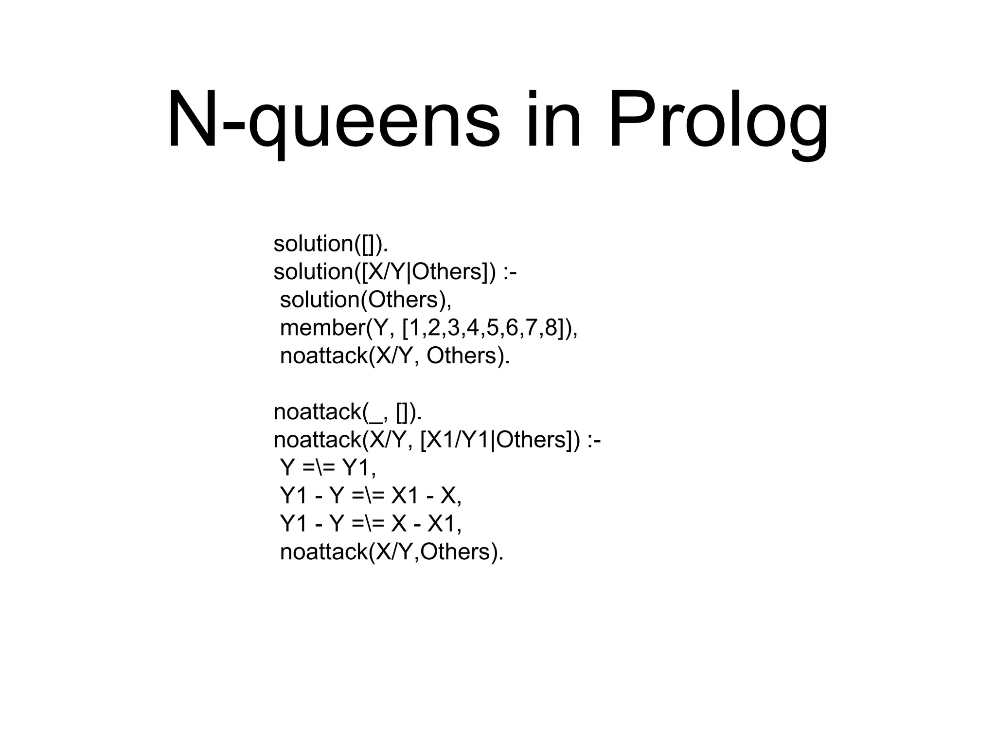 N-queens in Prolog
solution([]).
solution([X/Y|Others]) :-
solution(Others),
member(Y, [1,2,3,4,5,6,7,8]),
noattack(X/Y, Others).
noattack(_, []).
noattack(X/Y, [X1/Y1|Others]) :-
Y == Y1,
Y1 - Y == X1 - X,
Y1 - Y == X - X1,
noattack(X/Y,Others).
 
