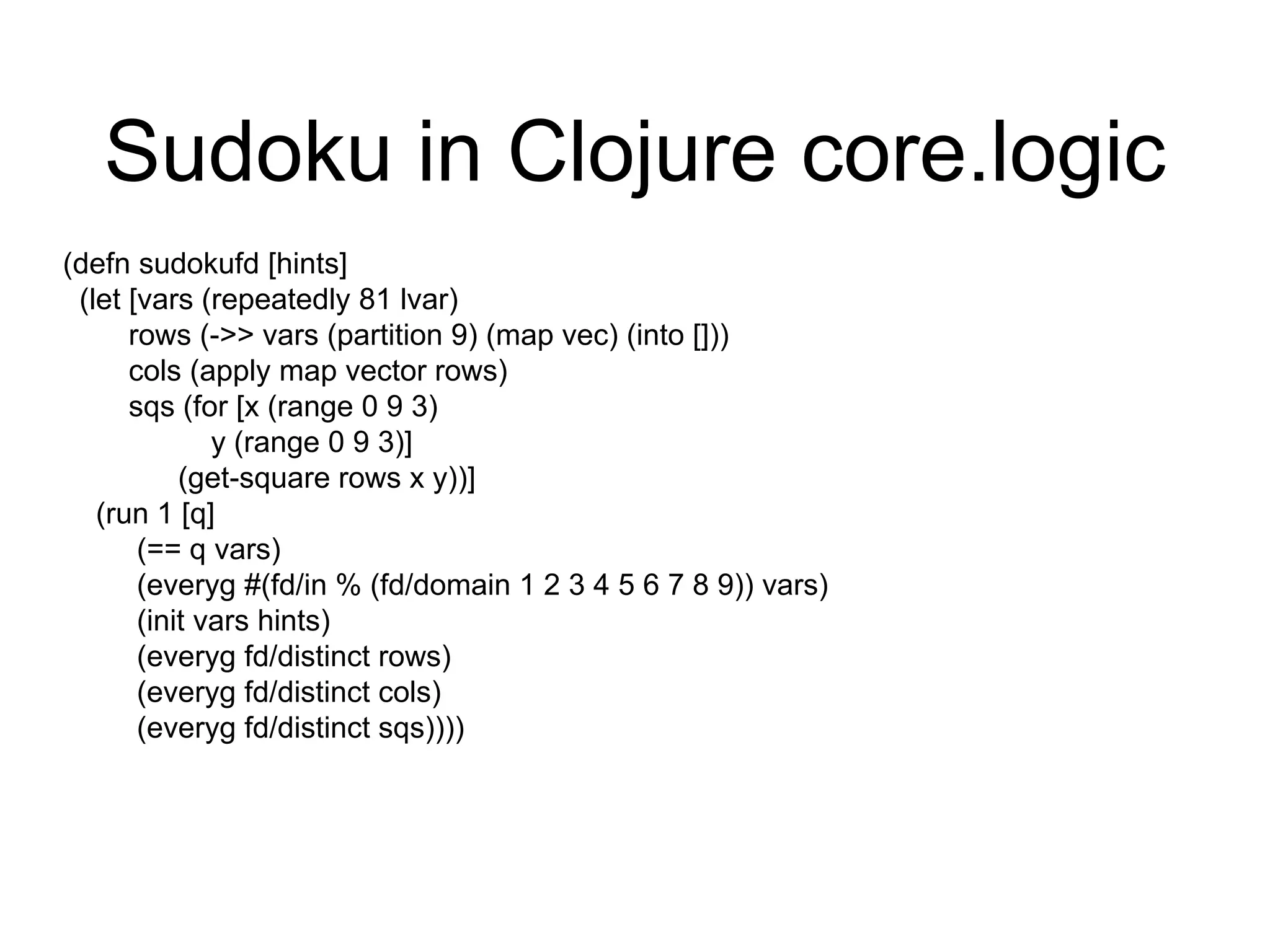Sudoku in Clojure core.logic
(defn sudokufd [hints]
(let [vars (repeatedly 81 lvar)
rows (->> vars (partition 9) (map vec) (into []))
cols (apply map vector rows)
sqs (for [x (range 0 9 3)
y (range 0 9 3)]
(get-square rows x y))]
(run 1 [q]
(== q vars)
(everyg #(fd/in % (fd/domain 1 2 3 4 5 6 7 8 9)) vars)
(init vars hints)
(everyg fd/distinct rows)
(everyg fd/distinct cols)
(everyg fd/distinct sqs))))
 