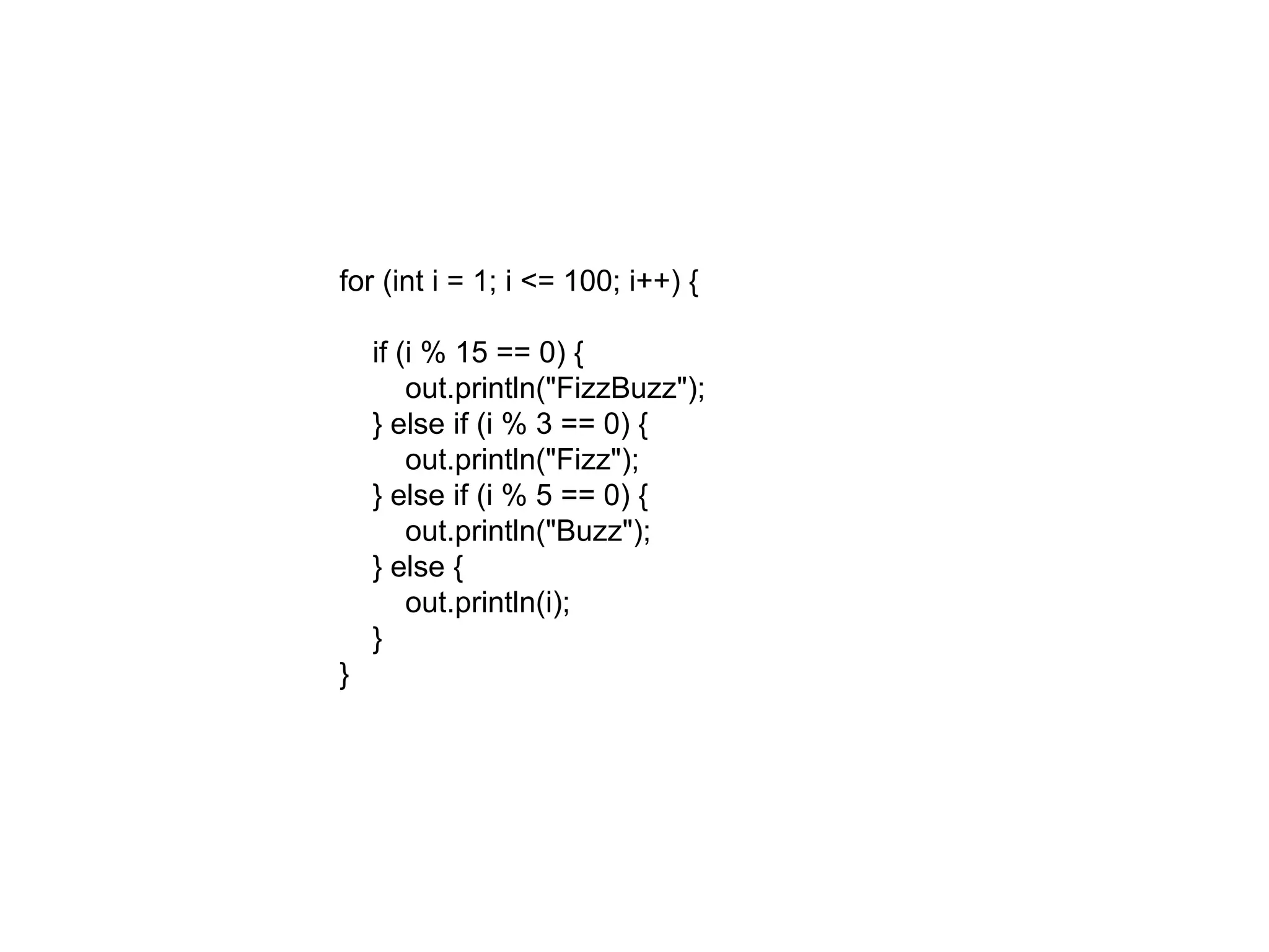 for (int i = 1; i <= 100; i++) {
if (i % 15 == 0) {
out.println("FizzBuzz");
} else if (i % 3 == 0) {
out.println("Fizz");
} else if (i % 5 == 0) {
out.println("Buzz");
} else {
out.println(i);
}
}
 