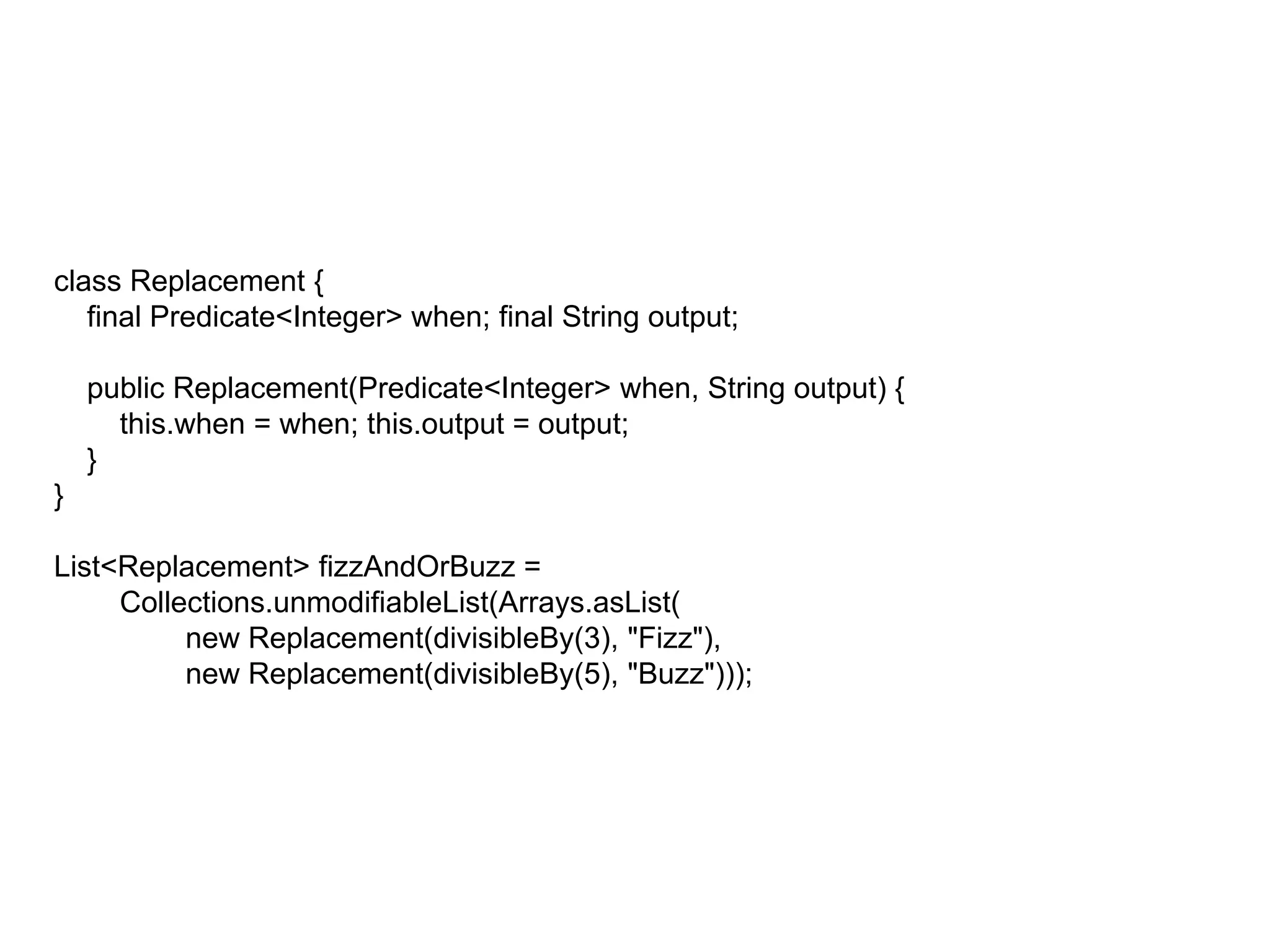 class Replacement {
final Predicate<Integer> when; final String output;
public Replacement(Predicate<Integer> when, String output) {
this.when = when; this.output = output;
}
}
List<Replacement> fizzAndOrBuzz =
Collections.unmodifiableList(Arrays.asList(
new Replacement(divisibleBy(3), "Fizz"),
new Replacement(divisibleBy(5), "Buzz")));
 