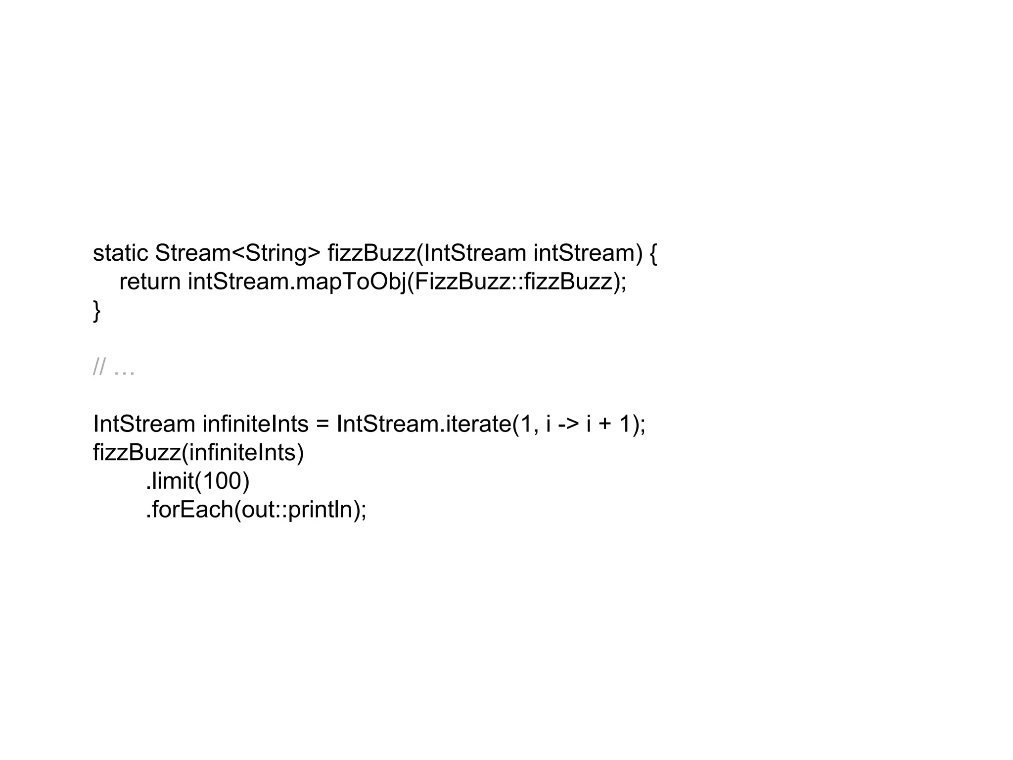 static Stream<String> fizzBuzz(IntStream intStream) {
return intStream.mapToObj(FizzBuzz::fizzBuzz);
}
// …
IntStream infiniteInts = IntStream.iterate(1, i -> i + 1);
fizzBuzz(infiniteInts)
.limit(100)
.forEach(out::println);
 