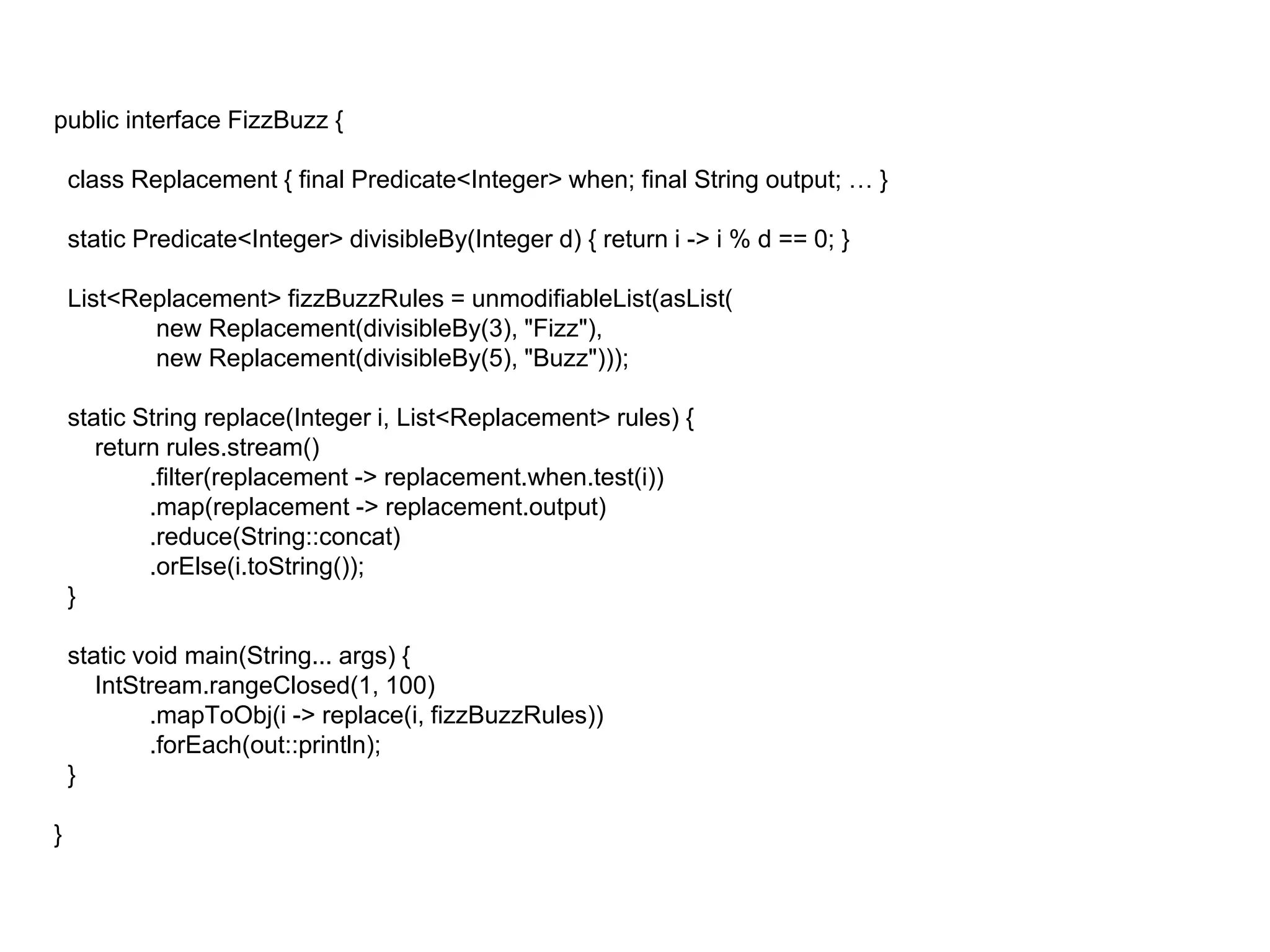 public interface FizzBuzz {
class Replacement { final Predicate<Integer> when; final String output; … }
static Predicate<Integer> divisibleBy(Integer d) { return i -> i % d == 0; }
List<Replacement> fizzBuzzRules = unmodifiableList(asList(
new Replacement(divisibleBy(3), "Fizz"),
new Replacement(divisibleBy(5), "Buzz")));
static String replace(Integer i, List<Replacement> rules) {
return rules.stream()
.filter(replacement -> replacement.when.test(i))
.map(replacement -> replacement.output)
.reduce(String::concat)
.orElse(i.toString());
}
static void main(String... args) {
IntStream.rangeClosed(1, 100)
.mapToObj(i -> replace(i, fizzBuzzRules))
.forEach(out::println);
}
}
 