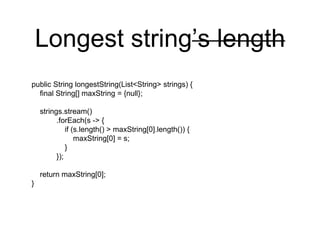 Longest string’s length
public String longestString(List<String> strings) {
final String[] maxString = {null};
strings.stream()
.forEach(s -> {
if (s.length() > maxString[0].length()) {
maxString[0] = s;
}
});
return maxString[0];
}
 