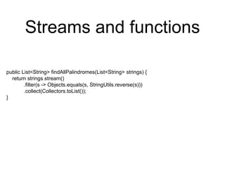 Streams and functions
public List<String> findAllPalindromes(List<String> strings) {
return strings.stream()
.filter(s -> Objects.equals(s, StringUtils.reverse(s)))
.collect(Collectors.toList());
}
 