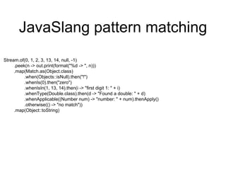 JavaSlang pattern matching
Stream.of(0, 1, 2, 3, 13, 14, null, -1)
.peek(n -> out.print(format("%d -> ", n)))
.map(Match.as(Object.class)
.when(Objects::isNull).then("!")
.whenIs(0).then("zero")
.whenIsIn(1, 13, 14).then(i -> "first digit 1: " + i)
.whenType(Double.class).then(d -> "Found a double: " + d)
.whenApplicable((Number num) -> "number: " + num).thenApply()
.otherwise(() -> "no match"))
.map(Object::toString)
 
