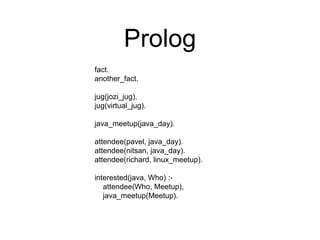 Prolog
fact.
another_fact.
jug(jozi_jug).
jug(virtual_jug).
java_meetup(java_day).
attendee(pavel, java_day).
attendee(nitsan, java_day).
attendee(richard, linux_meetup).
interested(java, Who) :-
attendee(Who, Meetup),
java_meetup(Meetup).
 