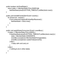 public boolean isInGoalState() {
return state == MemberState.FOLLOWER &&
lastHeartbeat.plus(ELECTION_TIMEOUT).isAfter(clock.now());
}
public void handleEvents(Set<Event> events) {
for (Event evt : events) {
if (evt instanceof AppendEntriesRpcReceived) {
lastHeartbeat = clock.now();
}
}
}
public void applyRules(Consumer<Event> eventBus) {
if (state == MemberState.FOLLOWER) {
if (lastHeartbeat.plus(ELECTION_TIMEOUT).isAfter(clock.now())) {
state = MemberState.CANDIDATE;
eventBus.accept(new MemberStateChange(state));
eventBus.accept(new LeaderVote(serverId));
} else {
// keep calm and carry on
}
} else {
// nothing to do in other states
}
}
 
