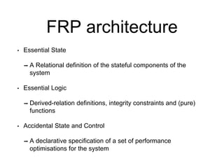FRP architecture
• Essential State
➡ A Relational definition of the stateful components of the
system
• Essential Logic
➡ Derived-relation definitions, integrity constraints and (pure)
functions
• Accidental State and Control
➡ A declarative specification of a set of performance
optimisations for the system
 