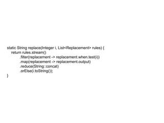 static String replace(Integer i, List<Replacement> rules) {
return rules.stream()
.filter(replacement -> replacement.when.test(i))
.map(replacement -> replacement.output)
.reduce(String::concat)
.orElse(i.toString());
}
 