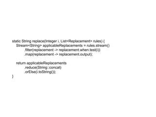 static String replace(Integer i, List<Replacement> rules) {
Stream<String> applicableReplacements = rules.stream()
.filter(replacement -> replacement.when.test(i))
.map(replacement -> replacement.output);
return applicableReplacements
.reduce(String::concat)
.orElse(i.toString());
}
 