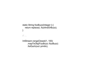 static String fizzBuzz(Integer i) {
return replace(i, fizzAndOrBuzz);
}
// …
IntStream.rangeClosed(1, 100)
.mapToObj(FizzBuzz::fizzBuzz)
.forEach(out::println);
 