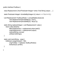 public interface FizzBuzz {
class Replacement { final Predicate<Integer> when; final String output; … }
static Predicate<Integer> divisibleBy(Integer d) { return i -> i % d == 0; }
List<Replacement> fizzBuzzRules = unmodifiableList(asList(
new Replacement(divisibleBy(3), "Fizz"),
new Replacement(divisibleBy(5), "Buzz")));
static String replace(Integer i, List<Replacement> rules) {
return rules.stream()
.filter(replacement -> replacement.when.test(i))
.map(replacement -> replacement.output)
.reduce(String::concat)
.orElse(i.toString());
}
static void main(String... args) {
IntStream.rangeClosed(1, 100)
.mapToObj(i -> replace(i, fizzBuzzRules))
.forEach(out::println);
}
}
 