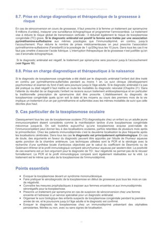 © UMVF - Université Médicale Virtuelle Francophone
8.7. Prise en charge diagnostique et thérapeutique de la grossesse à
risque
En cas de séroconversion en cours de grossesse, il faut prescrire à la femme un traitement par spiramycine
9 millions d’unités/j, instaurer une surveillance échographique et programmer l’amniocentèse. Le traitement
vise à réduire le risque global de transmission verticale ; il réduirait également le risque de toxoplasmose
congénitale (TC) grave. Si le diagnostic anténatal est positif la femme sera traitée par une association
pyriméthamine-sulfadiazine aux mêmes posologies que l’immunodéprimé, en continu, jusqu’à
l’accouchement. Pour réduire le nombre de prises médicamenteuses on peut prescrire l’association
pyriméthamine-sulfadoxine (Fansidar®) à la posologie de 1 cp/20kg tous les 10 jours. Dans tous les cas il ne
faut pas omettre d’associer l’acide folinique. L’interruption thérapeutique de la grossesse n’est justifiée qu’en
cas d’anomalie échographique.
Si le diagnostic anténatal est négatif, le traitement par spiramycine sera poursuivi jusqu’à l’accouchement
(voir figure 10).
8.8. Prise en charge diagnostique et thérapeutique à la naissance
Si le diagnostic de toxoplasmose congénitale a été établi par le diagnostic anténatal l’enfant doit être traité
en continu par pyriméthamine-sulfamides pendant au moins 1 an. Le suivi clinique (développement
psychomoteur et examen du fond d’œil) sera poursuivi jusqu’à l’âge adulte. Si le diagnostic anténatal n’a pas
été pratiqué ou était négatif il faut mettre en route les modalités du diagnostic néonatal (Chapitre 21). Dans
l’attente du résultat de ce diagnostic l’enfant ne recevra aucun traitement antitoxoplasmique et en particulier
la traditionnelle prescription de spiramycine doit être proscrite. L’établissement du diagnostic de
toxoplasmose congénitale quels qu’en soit la date et les moyens au cours des premiers mois de la vie
implique un traitement d’un an par pyriméthamine et sulfamides avec les mêmes modalités de suivi que celle
décrites plus haut.
9. Cas particulier de la toxoplasmose oculaire
Classiquement tous les cas de toxoplasmose oculaire (TO) diagnostiqués chez un enfant ou un adulte jeune
immunocompétent étaient considérés comme la manifestation tardive d’une toxoplasmose congénitale
méconnue jusque-là. On sait toutefois aujourd’hui qu’une toxoplasmose acquise post-natale de
l’immunocompétent peut donner lieu à des localisations oculaires, parfois retardées de plusieurs mois après
la primoinfection. Chez les patients immunodéprimés c’est la deuxième localisation la plus fréquente après
les localisations cérébrales. Dans tous les cas le diagnostic est principalement ophtalmologique. En cas
de doute, des arguments en faveur du diagnostic peuvent être apportés par l’étude de l’humeur aqueuse
après ponction de la chambre antérieure. Les techniques utilisées sont la PCR et la sérologie avec la
recherche d’une synthèse locale d’anticorps objectivée par le calcul du coefficient de Desmonts ou de
Goldmann-Witmer et le profil immunologique comparé sérum/humeur aqueuse par western-blot. La positivité
de ces examens est un bon argument pour le diagnostic de TO ; leur négativité ne permet pas de le récuser
formellement. La PCR et le profil immunologique comparé sont également réalisables sur le vitré. Le
traitement est le même que celui de la toxoplasmose de l’immunodéprimé.
Points essentiels
● Evoquer la toxoplasmose devant un syndrome mononucléosique.
● Faire pratiquer le sérodiagnostic de la toxoplasmose en début de grossesse puis tous les mois en cas
de négativité.
● Connaître les mesures prophylactiques à exposer aux femmes enceintes et aux immunodéprimés
séronégatifs pour la toxoplasmose.
● Prescrire un traitement par spiramycine en cas de suspicion de séroconversion chez une femme
enceinte et l’adresser à un service spécialisé pour un diagnostic anténatal.
● Organiser le suivi biologique des enfants suspects de toxoplasmose congénitale pendant la première
année de vie, et le poursuivre jusqu’à l’âge adulte si le diagnostic est confirmé.
● Evoquer le diagnostic de toxoplasmose chez un immunodéprimé présentant des céphalées
persistantes, fébriles ou non, avec ou sans signes de localisation.
16
 