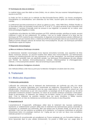 © UMVF - Université Médicale Virtuelle Francophone
2) Techniques de mise en évidence
Le matériel obtenu peut être étalé sur lame (frottis), mis en culture, fixé pour examen histopathologique ou
soumis à une PCR.
Le frottis est fixé et coloré par la méthode de May-Grünwald-Giemsa (MGG). Les formes amastigotes,
intracellulaires ou extracellulaires, sont observées sur les frottis, souvent après une recherche longue et
orientée.
Le prélèvement peut être ensemencé en culture sur gélose au sang : milieu NNN (Novy, McNeal, Nicolle) ou
un équivalent (milieu de Schneider) incubé entre 24 °C et 28 °C. La culture est lente et peut nécessiter trois
repiquages à 1 semaine d’intervalle avant de conclure à une négativité. Le parasite est, en culture, sous
forme promastigote flagellée et mobile.
L’amplification et la détection de l’ADN parasitaire par PCR, méthode sensible, spécifique et rapide, peuvent
s’effectuer à partir de tout prélèvement. En pratique, c’est sur la moelle osseuse et le sang que les
techniques de PCR s’avèrent le plus intéressantes, le diagnostic de la leishmaniose cutanée s’effectuant en
général facilement par l’examen direct. L’intérêt de la PCR est tout particulier dans le suivi évolutif des sujets
traités et comme marqueur précoce de rechute chez l’immunodéprimé. De plus, ces techniques permettent
l’identification rapide de l’espèce.
3) Diagnostic immunologique
a) Mise en évidence d’anticorps circulants
La leishmaniose viscérale s’accompagne d’une réponse immunitaire humorale, avec apparition de titres
élevés d’anticorps sériques, qui peuvent toutefois faire défaut chez l’immunodéprimé. Les leishmanioses
cutanées et cutanéomuqueuses sont peu expressives sur le plan sérologique. Les techniques présentent
une excellente sensibilité mais une spécificité variable. Les techniques immunologiques les plus utilisées
sont l’ELISA, les réactions d’immunofluorescence indirecte, d’électrosynérèse et d’hémagglutination
indirecte. L’immunoempreinte (western blot) est la technique la plus sensible.
b) Mise en évidence d’antigènes circulants
Une méthode (KAtex) a été mise au point pour la détection d'antigènes circulants dans les urines.
6. Traitement
6.1. Molécules disponibles
1) Antimoniés pentavalents
L’efficacité des antimoniés dans le traitement des leishmanioses est confirmée par près d’un siècle
d’utilisation. Les produits disponibles sont l’antimoniate de méglumine (Glucantime®) en France et le
stibogluconate de sodium (Pentostam®) dans les pays anglo-saxons. Le traitement se prescrit par voie
intramusculaire, intraveineuse ou par voie sous-cutanée. La posologie est de 20 mg/kg par jour de dérivé
pentavalent d’antimoine pendant 4 semaines. En raison de sa toxicité cardiaque (conduction ventriculaire),
rénale et pancréatique, ce traitement, peu onéreux par lui-même, impose un suivi biologique et clinique
étroit. C’est le traitement de première intention dans les zones d’endémie à faibles revenus.
Malheureusement, en Inde, les résistances aux antimoniés sont de plus en plus fréquentes.
2) Amphotéricine B
L’amphotéricine B (Fungizone®), antifongique utilisé dans le traitement des mycoses systémiques,
représente un antileishmanien puissant utilisé dans le traitement des leishmanioses graves (viscérales et
muqueuses) ou résistantes aux antimoniés. Bien que toxique pour la fonction rénale, du fait de son prix
abordable, c’est l’une des solutions au problème de la résistance. La Fungizone s’administre en perfusion
intraveineuse lente à la posologie maximum de 1 mg/kg par jour (un jour sur deux) sous surveillance
médicale pendant 3 à 4 semaines.
L’amphotéricine B conventionnelle est actuellement en France remplacée par une formulation lipidique, la
forme liposomale étant la plus utilisée (Ambisome®). Ce produit a l’AMM pour son usage dans la
14
 