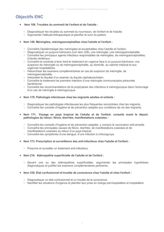 © UMVF - Université Médicale Virtuelle Francophone
Objectifs ENC
● Item 108. Troubles du sommeil de l'enfant et de l'adulte :
○ Diagnostiquer les troubles du sommeil du nourrisson, de l'enfant et de l'adulte.
○ Argumenter l'attitude thérapeutique et planifier le suivi du patient.
● Item 148. Méningites, méningoencéphalites chez l'adulte et l'enfant :
○ Connaître l’épidémiologie des méningites et encéphalites chez l’adulte et l’enfant.
○ Diagnostiquer un purpura fulminans (voir item 328), une méningite, une méningoencéphalite.
○ Connaître les principaux agents infectieux responsables de méningites, de méningoencéphalites,
d’abcès cérébraux.
○ Connaître la conduite à tenir dont le traitement en urgence face à un purpura fulminans, une
suspicion de méningite ou de méningoencéphalite, au domicile, au cabinet médical et aux
urgences hospitalières.
○ Hiérarchiser les examens complémentaires en cas de suspicion de méningite, de
méningoencéphalite.
○ Interpréter le résultat d’un examen du liquide céphalorachidien.
○ Connaître le traitement de première intention d’une méningite communautaire présumée
bactérienne.
○ Connaître les recommandations de la prophylaxie des infections à méningocoque dans l’entourage
d’un cas de méningite à méningocoque.
● Item 170. Pathologie infectieuse chez les migrants adultes et enfants :
○ Diagnostiquer les pathologies infectieuses les plus fréquentes rencontrées chez les migrants.
○ Connaître les conseils d’hygiène et de prévention adaptés aux conditions de vie des migrants.
● Item 171. Voyage en pays tropical de l'adulte et de l'enfant: conseils avant le départ,
pathologies du retour: fièvre, diarrhée, manifestations cutanées :
○ Connaître les conseils d’hygiène et de prévention adaptée, y compris la vaccination anti-amarile.
○ Connaître les principales causes de fièvre, diarrhée, de manifestations cutanées et de
manifestations cutanées au retour d’un pays tropical.
○ Connaître les symptômes d’une dengue, d’une infection à chikungunya.
● Item 173. Prescription et surveillance des anti-infectieux chez l'adulte et l'enfant :
○ Prescrire et surveiller un traitement anti-infectieux.
● Item 216. Adénopathie superficielle de l'adulte et de l'enfant :
○ Devant une ou des adénopathies superficielles, argumenter les principales hypothèses
diagnostiques et justifier les examens complémentaires pertinents.
● Item 338. État confusionnel et trouble de conscience chez l'adulte et chez l'enfant :
○ Diagnostiquer un état confusionnel et un trouble de la conscience.
○ Identifier les situations d'urgence et planifier leur prise en charge pré-hospitalière et hospitalière.
3
 