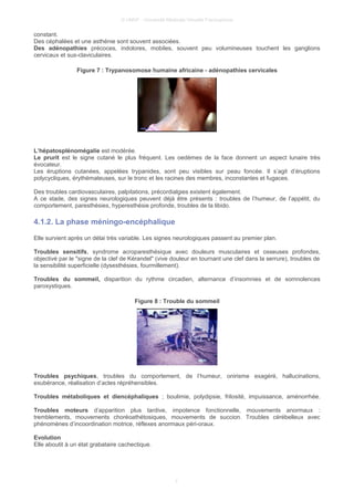 © UMVF - Université Médicale Virtuelle Francophone
constant.
Des céphalées et une asthénie sont souvent associées.
Des adénopathies précoces, indolores, mobiles, souvent peu volumineuses touchent les ganglions
cervicaux et sus-claviculaires.
Figure 7 : Trypanosomose humaine africaine - adénopathies cervicales
L’hépatosplénomégalie est modérée.
Le prurit est le signe cutané le plus fréquent. Les oedèmes de la face donnent un aspect lunaire très
évocateur.
Les éruptions cutanées, appelées trypanides, sont peu visibles sur peau foncée. Il s’agit d’éruptions
polycycliques, érythémateuses, sur le tronc et les racines des membres, inconstantes et fugaces.
Des troubles cardiovasculaires, palpitations, précordialgies existent également.
A ce stade, des signes neurologiques peuvent déjà être présents : troubles de l’humeur, de l’appétit, du
comportement, paresthésies, hyperesthésie profonde, troubles de la libido.
4.1.2. La phase méningo-encéphalique
Elle survient après un délai très variable. Les signes neurologiques passent au premier plan.
Troubles sensitifs, syndrome acroparesthésique avec douleurs musculaires et osseuses profondes,
objectivé par le "signe de la clef de Kérandel" (vive douleur en tournant une clef dans la serrure), troubles de
la sensibilité superficielle (dysesthésies, fourmillement).
Troubles du sommeil, disparition du rythme circadien, alternance d’insomnies et de somnolences
paroxystiques.
Figure 8 : Trouble du sommeil
Troubles psychiques, troubles du comportement, de l’humeur, onirisme exagéré, hallucinations,
exubérance, réalisation d’actes répréhensibles.
Troubles métaboliques et diencéphaliques ; boulimie, polydipsie, frilosité, impuissance, aménorrhée.
Troubles moteurs d’apparition plus tardive, impotence fonctionnelle, mouvements anormaux :
tremblements, mouvements choréoathétosiques, mouvements de succion. Troubles cérébelleux avec
phénomènes d’incoordination motrice, réflexes anormaux péri-oraux.
Evolution
Elle aboutit à un état grabataire cachectique.
7
 