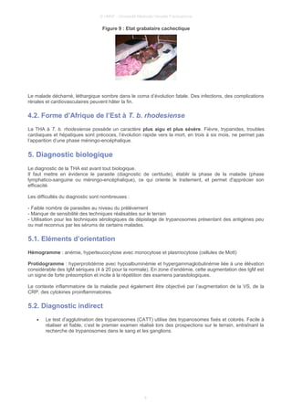 © UMVF - Université Médicale Virtuelle Francophone
Figure 9 : Etat grabataire cachectique
Le malade décharné, léthargique sombre dans le coma d’évolution fatale. Des infections, des complications
rénales et cardiovasculaires peuvent hâter la fin.
4.2. Forme d’Afrique de l’Est à T. b. rhodesiense
La THA à T. b. rhodesiense possède un caractère plus aigu et plus sévère. Fièvre, trypanides, troubles
cardiaques et hépatiques sont précoces, l’évolution rapide vers la mort, en trois à six mois, ne permet pas
l’apparition d’une phase méningo-encéphalique.
5. Diagnostic biologique
Le diagnostic de la THA est avant tout biologique.
Il faut mettre en évidence le parasite (diagnostic de certitude), établir la phase de la maladie (phase
lymphatico-sanguine ou méningo-encéphalique), ce qui oriente le traitement, et permet d'apprécier son
efficacité.
Les difficultés du diagnostic sont nombreuses :
- Faible nombre de parasites au niveau du prélèvement
- Manque de sensibilité des techniques réalisables sur le terrain
- Utilisation pour les techniques sérologiques de dépistage de trypanosomes présentant des antigènes peu
ou mal reconnus par les sérums de certains malades.
5.1. Eléments d’orientation
Hémogramme : anémie, hyperleucocytose avec monocytose et plasmocytose (cellules de Mott)
Protidogramme : hyperprotidémie avec hypoalbuminémie et hypergammaglobulinémie liée à une élévation
considérable des IgM sériques (4 à 20 pour la normale). En zone d’endémie, cette augmentation des IgM est
un signe de forte présomption et incite à la répétition des examens parasitologiques.
Le contexte inflammatoire de la maladie peut également être objectivé par l’augmentation de la VS, de la
CRP, des cytokines proinflammatoires.
5.2. Diagnostic indirect
• Le test d’agglutination des trypanosomes (CATT) utilise des trypanosomes fixés et colorés. Facile à
réaliser et fiable, c’est le premier examen réalisé lors des prospections sur le terrain, entraînant la
recherche de trypanosomes dans le sang et les ganglions.
8
 
