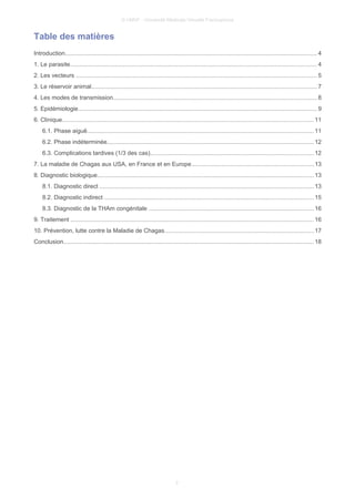 © UMVF - Université Médicale Virtuelle Francophone
Table des matières
Introduction....................................................................................................................................................... 4
1. Le parasite.................................................................................................................................................... 4
2. Les vecteurs ................................................................................................................................................ 5
3. Le réservoir animal.......................................................................................................................................7
4. Les modes de transmission..........................................................................................................................8
5. Epidémiologie............................................................................................................................................... 9
6. Clinique....................................................................................................................................................... 11
6.1. Phase aiguë........................................................................................................................................11
6.2. Phase indéterminée............................................................................................................................12
6.3. Complications tardives (1/3 des cas)..................................................................................................12
7. La maladie de Chagas aux USA, en France et en Europe.........................................................................13
8. Diagnostic biologique..................................................................................................................................13
8.1. Diagnostic direct ................................................................................................................................13
8.2. Diagnostic indirect .............................................................................................................................15
8.3. Diagnostic de la THAm congénitale ...................................................................................................16
9. Traitement ..................................................................................................................................................16
10. Prévention, lutte contre la Maladie de Chagas.........................................................................................17
Conclusion...................................................................................................................................................... 18
2
 