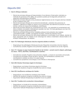 © UMVF - Université Médicale Virtuelle Francophone
Objectifs ENC
● Item 8. Ethique médicale :
○ Décrire les principes éthiques et l’argumentation d’une décision d’interruption volontaire ou
médicale de grossesse (IVG / IMG) ; les questions posées par le diagnostic prénatal et le
diagnostic préimplantatoire (DPN/DPI).
○ Décrire les principes éthiques et les procédures règlementaires du don d’organe (donneur décédé
et don d’organes entre vifs).
○ Décrire les principes éthiques de la recherche biomédicale : protection des personnes et
régulation, collections et règles en vigueur sur la conservation des éléments et produits du corps
humain, centres de ressources biologiques, sérothèques.
○ Décrire les principes éthiques du consentement aux soins : non opposition et consentement oral
(libre et éclairé), procréation médicalement assistée (voir item 18), tests génétiques (voir item 43),
exercice en équipe pluriprofessionnelle.
○ Décrire les principes éthiques et les modalités pratiques de la protection des malades
vulnérablesn(tutelle, curatelle, sauvegarde de justice, mandat de protection future).
○ Décrire les principes éthiques lors des phases palliatives ou terminales d’une maladie, aborder de
façon appropriée avec le malade et son entourage les notions d’obstination déraisonnable et de
limitation thérapeutique, de sédation.
● Item 170. Pathologie infectieuse chez les migrants adultes et enfants :
○ Diagnostiquer les pathologies infectieuses les plus fréquentes rencontrées chez les migrants.
○ Connaître les conseils d’hygiène et de prévention adaptés aux conditions de vie des migrants.
● Item 171. Voyage en pays tropical de l'adulte et de l'enfant : conseil avant le départ, pathologie
du retour : fièvre, diarrhées, manifestations cutanées :
○ Connaître les conseils d’hygiène et de prévention adaptée, y compris la vaccination anti-amarile.
○ Connaître les principales causes de fièvre, diarrhée, de manifestations cutanées et de
manifestations cutanées au retour d’un pays tropical.
○ Connaître les symptômes d’une dengue, d’une infection à chikungunya.
● Item 228. Douleur thoracique aiguë et chronique :
○ Diagnostiquer une douleur thoracique aiguë et chronique.
○ Identifier les situations d'urgence et planifier leur prise en charge.
● Item 232. Insuffisance cardiaque de l'adulte :
○ Diagnostiquer une insuffisance cardiaque chez l'adulte.
○ Identifier les situations d'urgence et planifier leur prise en charge.
○ Argumenter l'attitude thérapeutique et planifier le suivi du patient.
● Item 234. Troubles de la conduction intracardiaque :
○ Diagnostiquer un trouble de la conduction intracardiaque.
○ Identifier les situations d'urgence et planifier leur prise en charge.
○ Argumenter l'attitude thérapeutique et planifier le suivi du patient.
3
 