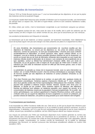© UMVF - Université Médicale Virtuelle Francophone
4. Les modes de transmission
C'est en 1912 qu' Emile Brumpt montra que T. cruzi se transmettait par les déjections, et non par la piqûre
des triatomes comme le soutenait Chagas.
La muqueuse nasale étant beaucoup plus sensible à l'infection que la muqueuse buccale, une transmission
par aérosol dans un espace clos, mal aéré et hyper-infesté, comme le sont certaines habitations rurales,
est possible.
En milieu urbain, par contre, c'est la transmission congénitale ou par transfusion sanguine qui prévaut.
Les dons d'organes (surtout de rein, mais aussi de cœur et de moelle, tant à partir de cadavres que de
sujets vivants) ont été à l’origine d’un certain nombre de cas, ainsi que la toxicomanie par voie veineuse..
Les accidents de laboratoire sont fréquents et redoutés.
La transmission par le lait maternel, un temps suspecté, est hautement improbable, mais l’allaitement au
cours de la phase aiguë n’est pas sans danger si la mère présente une plaie et un saignement du téton.
En zone d'endémie, des transmissions par consommation de nourriture souillée par des
déjections de triatomes, ou encore par les déjections ou les urines de certains animaux
réservoirs, comme les opossums, ne sont pas exceptionnelles. L’homme peut aussi s’infecter
accidentellement en dépouillant un animal (opossum, tatou, agouti, cobaye) infecté, ou en
mangeant crue de la viande de chasse parasitée (plusieurs dizaines de cas en Amazonie), ou
encore en buvant des jus de fruits de fabrication artisanale dans lesquelles se sont noyés des
triatomes infectés durant la fabrication de la boisson ( une centaine de micro-épidémies de ce
type signalées, surtout au Brésil).Tout dernièrement (mais/juin 2009), dans une école du
Venezuela, du jus de goyave a été à l’origine de 35 cas aigus de THAm dont 3 mortels. Les
infections par voie orale se traduisent souvent en effet par des formes graves, avec un taux
élevé de létalité.
La pénétration du parasite au niveau de la muqueuse buccale, avec ou sans intervention du
vecteur, est un mode d'infection courant chez les animaux domestiques ou sauvages: léchage
de fourrure souillée par des déjections de triatomes et surtout prédation d'insectes ou de
rongeurs infectés.
Tant chez l'homme que chez l'animal ou le vecteur, on peut enfin citer quelques modes de
transmission anecdotiques. Certaines espèces d’opossums infectés par T. cruzi présentent
dans leurs glandes anales des formes trypomastigotes métacycliques très virulentes. Celles-ci
peuvent être projetées à distance lorsque l'animal, menacé, expulse avec force pour se
défendre le liquide qui les contient. Dans certaines régions du Mexique, des déjections
fraîches de triatomes sont utilisées, en médecine populaire, pour soigner les verrues, et la
consommation de triatomes vivants par la population n'est pas exceptionnelle. On lui prête des
vertus aphrodisiaques. Les vecteurs appartenant à l'espèce Rhodnius prolixus, enfin, peuvent
s'infecter entre eux en suçant les déjections de leurs congénères ou encore en prélevant, par
ponction directe de l'abdomen, une partie du sang parasité qu'un autre triatome vient d'ingérer.
1) La transmission par transfusion
Il est impossible de chiffrer l’incidence réelle des cas. Cela est du au fait que la plupart des infections post-
transfusionnelles, très souvent asymptomatiques ou ne se révélant qu’après plusieurs semaines, ne sont ni
diagnostiquées, ni déclarées, qu'il n'y a pas de suivi sérologique des transfusés et que le corps médical lui
-même, souvent peu sensibilisé au problème, est loin d'être toujours attentif aux risques encourus.
Les risques de contracter une THAm par transfusion dépendent d’une manière générale du nombre des
sujets infectés dans une population donnée, de l’importance de la parasitémie du donneur, du mode de
recrutement des donneurs, du nombre des unités de sang transfusées (sang total, culot, plaquettes, plasma
fraîchement congelé, cryoprécipités), du nombre cumulé de transfusions, de la qualité du dépistage
sérologique des donneurs, en sachant qu'aucune des techniques actuellement utilisées en routine n'est
sensible à 100%. .
8
 