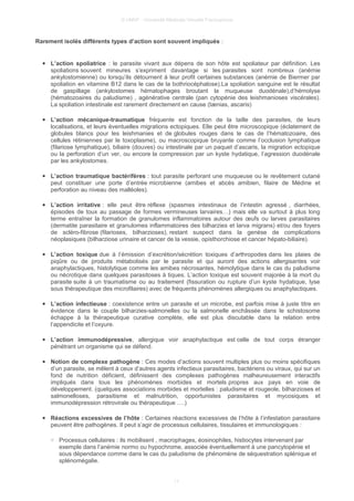 © UMVF - Université Médicale Virtuelle Francophone
Rarement isolés différents types d’action sont souvent impliqués :
● L’action spoliatrice : le parasite vivant aux dépens de son hôte est spoliateur par définition. Les
spoliations souvent mineures s’expriment davantage si les parasites sont nombreux (anémie
ankylostomienne) ou lorsqu’ils détournent à leur profit certaines substances (anémie de Biermer par
spoliation en vitamine B12 dans le cas de la bothriocéphalose).La spoliation sanguine est le résultat
de gaspillage (ankylostomes hématophages broutant la muqueuse duodénale),d’hémolyse
(hématozoaires du paludisme) , agénérative centrale (pan cytopénie des leishmanioses viscérales).
La spoliation intestinale est rarement directement en cause (tænias, ascaris)
● L’action mécanique-traumatique fréquente est fonction de la taille des parasites, de leurs
localisations, et leurs éventuelles migrations ectopiques. Elle peut être microscopique (éclatement de
globules blancs pour les leishmanies et de globules rouges dans le cas de l’hématozoaire, des
cellules rétiniennes par le toxoplasme), ou macroscopique bruyante comme l’occlusion lymphatique
(filariose lymphatique), biliaire (douves) ou intestinale par un paquet d’ascaris, la migration ectopique
ou la perforation d’un ver, ou encore la compression par un kyste hydatique, l’agression duodénale
par les ankylostomes.
● L’action traumatique bactérifères : tout parasite perforant une muqueuse ou le revêtement cutané
peut constituer une porte d’entrée microbienne (amibes et abcès amibien, filaire de Médine et
perforation au niveau des malléoles).
● L’action irritative : elle peut être réflexe (spasmes intestinaux de l’intestin agressé , diarrhées,
épisodes de toux au passage de formes vermineuses larvaires…) mais elle va surtout à plus long
terme entraîner la formation de granulomes inflammatoires autour des œufs ou larves parasitaires
(dermatite parasitaire et granulomes inflammatoires des bilharzies et larva migrans) et/ou des foyers
de scléro-fibrose (filarioses, bilharzioses), restant suspect dans la genèse de complications
néoplasiques (bilharziose urinaire et cancer de la vessie, opisthorchiose et cancer hépato-biliaire).
● L’action toxique due à l’émission d’excrétion/sécrétion toxiques d’arthropodes dans les plaies de
piqûre ou de produits métabolisés par le parasite et qui auront des actions allergisantes voir
anaphylactiques, histolytique comme les amibes nécrosantes, hémolytique dans le cas du paludisme
ou nécrotique dans quelques parasitoses à tiques. L’action toxique est souvent majorée à la mort du
parasite suite à un traumatisme ou au traitement (fissuration ou rupture d’un kyste hydatique, lyse
sous thérapeutique des microfilaires) avec de fréquents phénomènes allergiques ou anaphylactiques.
● L’action infectieuse : coexistence entre un parasite et un microbe, est parfois mise à juste titre en
évidence dans le couple bilharzies-salmonelles ou la salmonelle enchâssée dans le schistosome
échappe à la thérapeutique curative complète, elle est plus discutable dans la relation entre
l’appendicite et l’oxyure.
● L’action immunodépressive, allergique voir anaphylactique est celle de tout corps étranger
pénétrant un organisme qui se défend.
● Notion de complexe pathogène : Ces modes d’actions souvent multiples plus ou moins spécifiques
d’un parasite, se mêlent à ceux d’autres agents infectieux parasitaires, bactériens ou viraux, qui sur un
fond de nutrition déficient, définissent des complexes pathogènes malheureusement interactifs
impliqués dans tous les phénomènes morbides et mortels propres aux pays en voie de
développement. (quelques associations morbides et mortelles : paludisme et rougeole, bilharzioses et
salmonelloses, parasitisme et malnutrition, opportunistes parasitaires et mycosiques et
immunodépression rétrovirale ou thérapeutique ….)
● Réactions excessives de l’hôte : Certaines réactions excessives de l’hôte à l’infestation parasitaire
peuvent être pathogènes. Il peut s’agir de processus cellulaires, tissulaires et immunologiques :
○ Processus cellulaires : ils mobilisent , macrophages, éosinophiles, histiocytes intervenant par
exemple dans l’anémie normo ou hypochrome, associée éventuellement à une pancytopénie et
sous dépendance comme dans le cas du paludisme de phénomène de séquestration splénique et
splénomégalie.
11
 