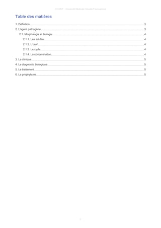 © UMVF - Université Médicale Virtuelle Francophone
Table des matières
1. Définition....................................................................................................................................................... 3
2. L'agent pathogène........................................................................................................................................3
2.1. Morphologie et biologie.........................................................................................................................4
2.1.1. Les adultes...................................................................................................................................4
2.1.2. L’œuf............................................................................................................................................ 4
2.1.3. Le cycle........................................................................................................................................4
2.1.4. La contamination..........................................................................................................................4
3. La clinique..................................................................................................................................................... 5
4. Le diagnostic biologique...............................................................................................................................5
5. Le traitement................................................................................................................................................. 5
6. La prophylaxie.............................................................................................................................................. 5
2
 