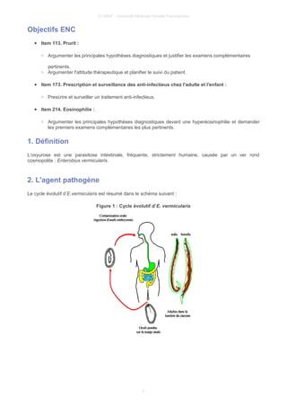 © UMVF - Université Médicale Virtuelle Francophone
Objectifs ENC
● Item 113. Prurit :
○ Argumenter les principales hypothèses diagnostiques et justifier les examens complémentaires
pertinents.
○ Argumenter l'attitude thérapeutique et planifier le suivi du patient.
● Item 173. Prescription et surveillance des anti-infectieux chez l'adulte et l'enfant :
○ Prescrire et surveiller un traitement anti-infectieux.
● Item 214. Eosinophilie :
○ Argumenter les principales hypothèses diagnostiques devant une hyperéosinophilie et demander
les premiers examens complémentaires les plus pertinents.
1. Définition
L’oxyurose est une parasitose intestinale, fréquente, strictement humaine, causée par un ver rond
cosmopolite : Enterobius vermicularis.
2. L'agent pathogène
Le cycle évolutif d’E.vermicularis est résumé dans le schéma suivant :
Figure 1 : Cycle évolutif d’E. vermicularis
3
 
