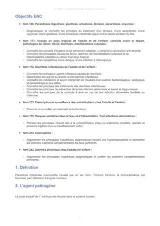 © UMVF - Université Médicale Virtuelle Francophone
Objectifs ENC
● Item 168. Parasitoses digestives: giardiose, amoebose, téniasis, ascaridiose, oxyurose :
○ Diagnostiquer et connaître les principes du traitement d'un téniasis, d’une ascaridiose, d'une
oxyurose, d'une giardiose, d'une amoebose intestinale aiguë et d'un abcès amibien du foie.
● Item 171. Voyage en pays tropical de l'adulte et de l'enfant: conseils avant le départ,
pathologies du retour: fièvre, diarrhées, manifestations cutanées :
○ Connaître les conseils d’hygiène et de prévention adaptée, y compris la vaccination anti-amarile.
○ Connaître les principales causes de fièvre, diarrhée, de manifestations cutanées et de
manifestations cutanées au retour d’un pays tropical.
○ Connaître les symptômes d’une dengue, d’une infection à chikungunya.
● Item 172. Diarrhées infectieuses de l'adulte et de l'enfant :
○ Connaître les principaux agents infectieux causes de diarrhées.
○ Reconnaître les signes de gravité d’une diarrhée infectieuse.
○ Connaître les indications et savoir interpréter les résultats d’un examen bactériologique, virologique
et parasitologique des selles.
○ Connaître les principes des traitements des diarrhées infectieuses.
○ Connaître les principes de prévention de la toxi infection alimentaire et savoir la diagnostiquer.
○ Connaître les principes de la conduite à tenir en cas de toxi infection alimentaire familiale ou
collective.
● Item 173. Prescription et surveillance des anti-infectieux chez l'adulte et l'enfant :
○ Prescrire et surveiller un traitement anti-infectieux.
● Item 175. Risques sanitaires liées à l'eau et à l'alimentation. Toxi-infections alimentaires :
○ Préciser les principaux risques liés à la consommation d’eau ou d'aliments (crudités, viandes et
poissons ingérés crus ou insuffisamment cuits).
● Item 214. Eosinophilie :
○ Argumenter les principales hypothèses diagnostiques devant une hyperéosinophilie et demander
les premiers examens complémentaires les plus pertinents.
● Item 282. Diarrhée chronique chez l'adulte et l'enfant :
○ Argumenter les principales hypothèses diagnostiques et justifier les examens complémentaires
pertinents.
1. Définition
Parasitose intestinale cosmopolite causée par un ver rond, Trichuris trichiura, la trichocéphalose est
favorisée par l’utilisation d’engrais humains.
2. L'agent pathogène
Le cycle évolutif de T. trichiura est résumé dans le schéma suivant :
3
 