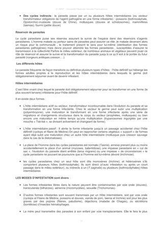 © UMVF - Université Médicale Virtuelle Francophone
● Des cycles indirects : le parasite passe par un ou plusieurs hôtes intermédiaires (ou vecteur
transformateur obligatoire de l’agent pathogène en une forme infestante) : poissons (bothriocéphale,
Opistorchis) crustacés (douve de Chine), mollusques (douves et schistosomes), mammifères
(taenias), fourmi (petite douve)
Réservoir de parasites
Le cycle parasitaire puise ses réserves assurant la survie de l’espèce dans des réservoirs d’agents
parasitaires. L’homme malade ou porteur sains de parasites peut assurer ce rôle ,le malade devenant alors
un risque pour la communauté , le traitement prescrit le sera pour lui-même (stérilisation des formes
parasitaires pathogènes) mais devra pouvoir atteindre les formes parasitaires , susceptibles d’assurer la
transmission à la collectivité Parfois le milieu extérieur, de nombreux animaux et végétaux peuvent jouer ce
rôle de réservoir et assurer la survie et la transformation du parasite jusqu’à ce qu’il soit à la portée du futur
parasité (rongeurs,antilopes,cresson….).
Les différents hôtes
Le parasite fréquente de façon transitoire ou définitive plusieurs types d’hôtes : l’hôte définitif qui héberge les
formes adultes propres à la reproduction et les hôtes intermédiaires dans lesquels le germe doit
obligatoirement séjourner avant de devenir infestant.
Hôtes intermédiaires
C’est l’être vivant chez lequel le parasite doit obligatoirement séjourner pour se transformer en une forme (le
plus souvent larvaire) infestante pour l’hôte définitif.
Il en existe deux formes :
● L’hôte intermédiaire actif ou vecteur, transformateur incontournable dans l’évolution du parasite et sa
transformation en une forme infectante. Chez le vecteur le germe peut subir une multiplication
(polyembryonie), une maturation le transformant en une forme infectante après une série de
migrations et changements structuraux dans le corps du vecteur (anophèles, mollusques) ou bien
encore une maturation en même temps qu’une multiplication (trypanosomes ingurgités par une
mouche « Tsé-tsé », se divisant activement et changeant de forme).
● L’hôte intermédiaire passif : Il abrite la forme infestante jusqu’à un passage accidentel chez l’hôte
définitif (cyclops et filaire de Médine).On peut en rapprocher certains végétaux « support » de formes
ayant déjà subit une maturation chez un autre hôte intermédiaire (mollusque puis cresson sauvage
dans le cas de la distomatoses).
● La place de l’homme dans les cycles parasitaires est normale (Taenia), annexe prenant plus ou moins
accidentellement la place d’un animal (mycoses, balantidiose), une impasse parasitaire en « cul de
sac », l’évolution du parasite étant arrêtée (larva migrans) ou une impasse « de circonstances » le
cycle parasitaire ne pouvant se poursuivre que si l’homme est lui-même dévoré (trichinose).
● les cycles parasitaires chez un seul hôte sont dits monoxènes (trichine), et hétéroxènes s’ils
comportent plusieurs hôtes (bothriocéphale). Ils sont direct (d’auto infestation ou après un court
passage dans le milieu extérieur), ou indirects à un (T.saginata) ou plusieurs (bothriocéphales) hôtes
intermédiaires
LES MODES D’INFESTATION sont divers :
● Les formes infestantes libres dans la nature peuvent être contaminantes par voie orale (douves),
transcutanée (bilharzies), aérienne (micromycètes), sexuelle (Trichomonas).
● D’autres formes infestantes sont souvent transmises par un Hôte Intermédiaire, soit par voie orale
(cyclops et Filaire de Médine, poissons et douves, viande de porc, taenia et trichine) soit pour les plus
graves par des piqûres (filaires, paludisme), déjections (maladie de Chagas), ou sécrétions
(borréliose) d’insectes hématophages.
● La mére peut transmettre des parasites à son enfant par voie transplacentaire. Elle le fera le plus
13
 