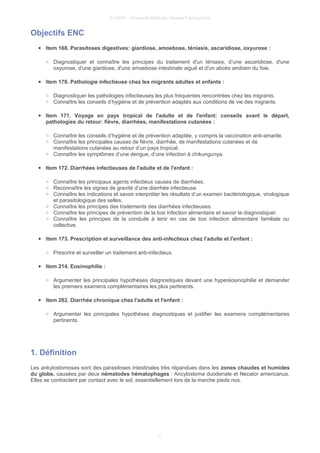 © UMVF - Université Médicale Virtuelle Francophone
Objectifs ENC
● Item 168. Parasitoses digestives: giardiose, amoebose, téniasis, ascaridiose, oxyurose :
○ Diagnostiquer et connaître les principes du traitement d'un téniasis, d’une ascaridiose, d'une
oxyurose, d'une giardiose, d'une amoebose intestinale aiguë et d'un abcès amibien du foie.
● Item 170. Pathologie infectieuse chez les migrants adultes et enfants :
○ Diagnostiquer les pathologies infectieuses les plus fréquentes rencontrées chez les migrants.
○ Connaître les conseils d’hygiène et de prévention adaptés aux conditions de vie des migrants.
● Item 171. Voyage en pays tropical de l'adulte et de l'enfant: conseils avant le départ,
pathologies du retour: fièvre, diarrhées, manifestations cutanées :
○ Connaître les conseils d’hygiène et de prévention adaptée, y compris la vaccination anti-amarile.
○ Connaître les principales causes de fièvre, diarrhée, de manifestations cutanées et de
manifestations cutanées au retour d’un pays tropical.
○ Connaître les symptômes d’une dengue, d’une infection à chikungunya.
● Item 172. Diarrhées infectieuses de l'adulte et de l'enfant :
○ Connaître les principaux agents infectieux causes de diarrhées.
○ Reconnaître les signes de gravité d’une diarrhée infectieuse.
○ Connaître les indications et savoir interpréter les résultats d’un examen bactériologique, virologique
et parasitologique des selles.
○ Connaître les principes des traitements des diarrhées infectieuses.
○ Connaître les principes de prévention de la toxi infection alimentaire et savoir la diagnostiquer.
○ Connaître les principes de la conduite à tenir en cas de toxi infection alimentaire familiale ou
collective.
● Item 173. Prescription et surveillance des anti-infectieux chez l'adulte et l'enfant :
○ Prescrire et surveiller un traitement anti-infectieux.
● Item 214. Eosinophilie :
○ Argumenter les principales hypothèses diagnostiques devant une hyperéosinophilie et demander
les premiers examens complémentaires les plus pertinents.
● Item 282. Diarrhée chronique chez l'adulte et l'enfant :
○ Argumenter les principales hypothèses diagnostiques et justifier les examens complémentaires
pertinents.
1. Définition
Les ankylostomoses sont des parasitoses intestinales très répandues dans les zones chaudes et humides
du globe, causées par deux nématodes hématophages : Ancylostoma duodenale et Necator americanus.
Elles se contractent par contact avec le sol, essentiellement lors de la marche pieds nus.
3
 