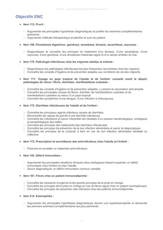 © UMVF - Université Médicale Virtuelle Francophone
Objectifs ENC
● Item 113. Prurit :
○ Argumenter les principales hypothèses diagnostiques et justifier les examens complémentaires
pertinents.
○ Argumenter l'attitude thérapeutique et planifier le suivi du patient.
● Item 168. Parasitoses digestives: giardiose, amoebose, téniasis, ascaridiose, oxyurose :
○ Diagnostiquer et connaître les principes du traitement d'un téniasis, d’une ascaridiose, d'une
oxyurose, d'une giardiose, d'une amoebose intestinale aiguë et d'un abcès amibien du foie.
● Item 170. Pathologie infectieuse chez les migrants adultes et enfants :
○ Diagnostiquer les pathologies infectieuses les plus fréquentes rencontrées chez les migrants.
○ Connaître les conseils d’hygiène et de prévention adaptés aux conditions de vie des migrants.
● Item 171. Voyage en pays tropical de l'adulte et de l'enfant: conseils avant le départ,
pathologies du retour: fièvre, diarrhées, manifestations cutanées :
○ Connaître les conseils d’hygiène et de prévention adaptée, y compris la vaccination anti-amarile.
○ Connaître les principales causes de fièvre, diarrhée, de manifestations cutanées et de
manifestations cutanées au retour d’un pays tropical.
○ Connaître les symptômes d’une dengue, d’une infection à chikungunya.
● Item 172. Diarrhées infectieuses de l'adulte et de l'enfant :
○ Connaître les principaux agents infectieux causes de diarrhées.
○ Reconnaître les signes de gravité d’une diarrhée infectieuse.
○ Connaître les indications et savoir interpréter les résultats d’un examen bactériologique, virologique
et parasitologique des selles.
○ Connaître les principes des traitements des diarrhées infectieuses.
○ Connaître les principes de prévention de la toxi infection alimentaire et savoir la diagnostiquer.
○ Connaître les principes de la conduite à tenir en cas de toxi infection alimentaire familiale ou
collective.
● Item 173. Prescription et surveillance des anti-infectieux chez l'adulte et l'enfant :
○ Prescrire et surveiller un traitement anti-infectieux.
● Item 185. Déficit immunitaire :
○ Argumenter les principales situations cliniques et/ou biologiques faisant suspecter un déficit
immunitaire chez l'enfant et chez l'adulte.
○ Savoir diagnostiquer un déficit immunitaire commun variable.
● Item 187. Fièvre chez un patient immunodéprimé :
○ Connaître les situations d’urgence et les grands principes de la prise en charge.
○ Connaître les principes de la prise en charge en cas de fièvre aiguë chez un patient neutropénique.
○ Connaître les principes de prévention des infections chez les patients immunodéprimés.
● Item 214. Eosinophilie :
○ Argumenter les principales hypothèses diagnostiques devant une hyperéosinophilie et demander
les premiers examens complémentaires les plus pertinents.
3
 