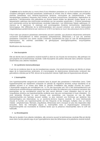 © UMVF - Université Médicale Virtuelle Francophone
L’anémie est le résultat plus ou moins direct d’une infestation parasitaire sur un fond nutritionnel et dans un
complexe pathogène associant parasitoses, bactérioses et viroses chez le même malade. Les principales
anémies parasitaires sont l’anémie hypochrome ferriprive, microcytaire de l’ankylostomose ( vers
hématophages spoliateur) fréquente chez l’enfant, et l’anémie normochrome, hémolytique, régénérative du
paludisme ( hématozoaires intra globulaires en division faisant éclater les globules rouges ajouté à une
séquestration splénique des érythrocytes sensibilisés par les parasites sanguicoles ). D’autres parasitoses
sont anémiantes comme les leishmanioses viscérales (kala-azar). Les bilharzioses hépato spléniques (S.
mansoni ou S. japonicum, S. mekongi) sont accompagnées d’anémie normochrome, régénérative
hémorragique, très différentes de la bothriocéphalose rare pouvant entraîner une anémie macrocytaire
mégaloblastique parabirmérienne par carence en vit B12 (ce taenia se nourri des précurseurs de la vit B12).
Il faut noter que plusieurs parasitoses anémiantes peuvent coexister, que plusieurs mécanismes anémiants
concernent éventuellement la même parasitose (ankylostomose, bilharzioses..) et que ces anémies
parasitaires s’associent aux autres causes d’anémies caractérisant les pays en voie de développement
intertropicaux, les anémies carentielles et génotypiques (hémoglobinopathies, enzymopathies
érythrocytaires).
Modifications des leucocytes :
● Une leucopénie
Elle est décrite dans le paludisme viscéral évolutif ou dans le cas d’accès de reviviscence, elle participe à la
pancytopénie de la leishmaniose viscérale. Cette leucopénie est parfois retrouvée dans certaines mycoses
disséminées avec atteinte médullaire.
● Un syndrome mononucléosique
Il est mis en évidence dans le cas de toxoplasmose acquise. Une lymphomonocytose est décrite en phase
aigue de la trypanosomose américaine, et s’accompagne de plasmocytose (lymphocytes contenant des
granulations colorées par le PAS, témoin de la production intense d’IgM) dans la trypanosomose africaine
● L’éosinophilie
Une hyperéosinophilie sanguine est constante dans la plupart des parasitoses à helminthes (vers). Cette
hyperéosinophilie est rapidement croissante en période de migrations larvaires surtout tissulaires et se
stabilise souvent à un niveau plus faible en période d’installation des adultes (Courbe de Lavier).
L’éosinophilie sanguine est normalement de 1 à 3% des leucocytes soit 100 à 300 éosinophiles/mm3.Les
médicaments anthelminthiques spécifiques provoquent en début de traitement une croissance transitoire des
éosinophiles qui se normaliseront quand les vers seront éliminés. L’auto infestation dans le cas de
l’anguillulose entraîne une hyperéosinophilie oscillante avec des pics correspondant à l’auto infestation . En
zone tempérée (Europe) on peut évoquer une ascaridiose, une oxyurose en cas de faible
hyperéosinophilie, une taeniase souvent oubliée, ou plus rarement une trichinose par épidémie très
éosinophilogène, une distomatose, ou un syndrome de larva migrans viscérale. En zone intertropicale
chaude et humide une hyperéosinophilie est très fréquente et les étiologies multiples chez un même
malade : ankylostomoses, filarioses, anguillulose, bilharzioses sont a évoquer en plus des diagnostics déjà
évoquées. Dans les méningites aigues à, éosinophiles dues à Angiostrongylus cantonensis,
l’hyperéosinophilie est inconstante et modérée tandis que la présence d’éosinophiles dans le LCR est
habituelle..
● La thrombopénie
Elle est le résultat d’une atteinte médullaire, elle concerne souvent la leishmaniose viscérale Elle est décrite
aussi dans l’accès palustre aigu et par hypersplénisme dans les bilharzioses et le paludisme viscéral évolutif.
15
 