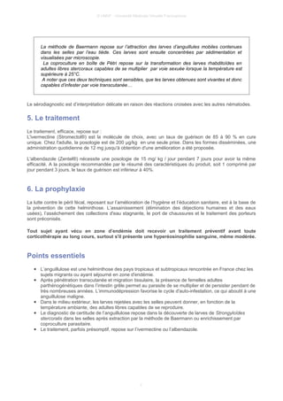 © UMVF - Université Médicale Virtuelle Francophone
La méthode de Baermann repose sur l’attraction des larves d’anguillules mobiles contenues
dans les selles par l’eau tiède. Ces larves sont ensuite concentrées par sédimentation et
visualisées par microscopie.
La coproculture en boîte de Pétri repose sur la transformation des larves rhabditoïdes en
adultes libres stercoraux capables de se multiplier par voie sexuée lorsque la température est
supérieure à 25°C.
A noter que ces deux techniques sont sensibles, que les larves obtenues sont vivantes et donc
capables d’infester par voie transcutanée…
Le sérodiagnostic est d’interprétation délicate en raison des réactions croisées avec les autres nématodes.
5. Le traitement
Le traitement, efficace, repose sur :
L'ivermectine (Stromectol®) est la molécule de choix, avec un taux de guérison de 85 à 90 % en cure
unique. Chez l'adulte, la posologie est de 200 µg/kg en une seule prise. Dans les formes disséminées, une
administration quotidienne de 12 mg jusqu'à obtention d'une amélioration a été proposée.
L'albendazole (Zentel®) nécessite une posologie de 15 mg/ kg / jour pendant 7 jours pour avoir la même
efficacité. A la posologie recommandée par le résumé des caractéristiques du produit, soit 1 comprimé par
jour pendant 3 jours, le taux de guérison est inférieur à 40%.
6. La prophylaxie
La lutte contre le péril fécal, reposant sur l’amélioration de l’hygiène et l’éducation sanitaire, est à la base de
la prévention de cette helminthose. L’assainissement (élimination des déjections humaines et des eaux
usées), l’assèchement des collections d'eau stagnante, le port de chaussures et le traitement des porteurs
sont préconisés.
Tout sujet ayant vécu en zone d’endémie doit recevoir un traitement préventif avant toute
corticothérapie au long cours, surtout s'il présente une hyperéosinophilie sanguine, même modérée.
Points essentiels
● L’anguillulose est une helminthose des pays tropicaux et subtropicaux rencontrée en France chez les
sujets migrants ou ayant séjourné en zone d'endémie.
● Après pénétration transcutanée et migration tissulaire, la présence de femelles adultes
parthénogénétiques dans l’intestin grêle permet au parasite de se multiplier et de persister pendant de
très nombreuses années. L’immunodépression favorise le cycle d'auto-infestation, ce qui aboutit à une
anguillulose maligne.
● Dans le milieu extérieur, les larves rejetées avec les selles peuvent donner, en fonction de la
température ambiante, des adultes libres capables de se reproduire.
● Le diagnostic de certitude de l’anguillulose repose dans la découverte de larves de Strongyloïdes
stercoralis dans les selles après extraction par la méthode de Baermann ou enrichissement par
coproculture parasitaire.
● Le traitement, parfois présomptif, repose sur l’ivermectine ou l’albendazole.
7
 