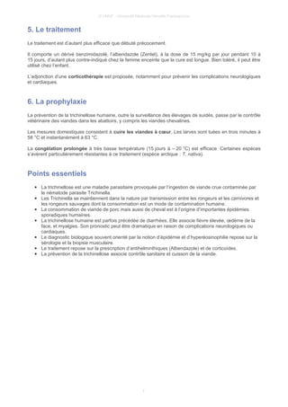 © UMVF - Université Médicale Virtuelle Francophone
5. Le traitement
Le traitement est d’autant plus efficace que débuté précocement.
Il comporte un dérivé benzimidazolé, l’albendazole (Zentel), à la dose de 15 mg/kg par jour pendant 10 à
15 jours, d’autant plus contre-indiqué chez la femme enceinte que la cure est longue. Bien toléré, il peut être
utilisé chez l’enfant.
L’adjonction d’une corticothérapie est proposée, notamment pour prévenir les complications neurologiques
et cardiaques.
6. La prophylaxie
La prévention de la trichinellose humaine, outre la surveillance des élevages de suidés, passe par le contrôle
vétérinaire des viandes dans les abattoirs, y compris les viandes chevalines.
Les mesures domestiques consistent à cuire les viandes à cœur. Les larves sont tuées en trois minutes à
58 °C et instantanément à 63 °C.
La congélation prolongée à très basse température (15 jours à – 20 °C) est efficace. Certaines espèces
s’avèrent particulièrement résistantes à ce traitement (espèce arctique : T. nativa).
Points essentiels
● La trichinellose est une maladie parasitaire provoquée par l’ingestion de viande crue contaminée par
le nématode parasite Trichinella.
● Les Trichinella se maintiennent dans la nature par transmission entre les rongeurs et les carnivores et
les rongeurs sauvages dont la consommation est un mode de contamination humaine.
● La consommation de viande de porc mais aussi de cheval est à l’origine d’importantes épidémies
sporadiques humaines.
● La trichinellose humaine est parfois précédée de diarrhées. Elle associe fièvre élevée, œdème de la
face, et myalgies. Son pronostic peut être dramatique en raison de complications neurologiques ou
cardiaques.
● Le diagnostic biologique souvent orienté par la notion d’épidémie et d’hyperéosinophilie repose sur la
sérologie et la biopsie musculaire.
● Le traitement repose sur la prescription d’antihelminthiques (Albendazole) et de corticoïdes.
● La prévention de la trichinellose associe contrôle sanitaire et cuisson de la viande.
7
 